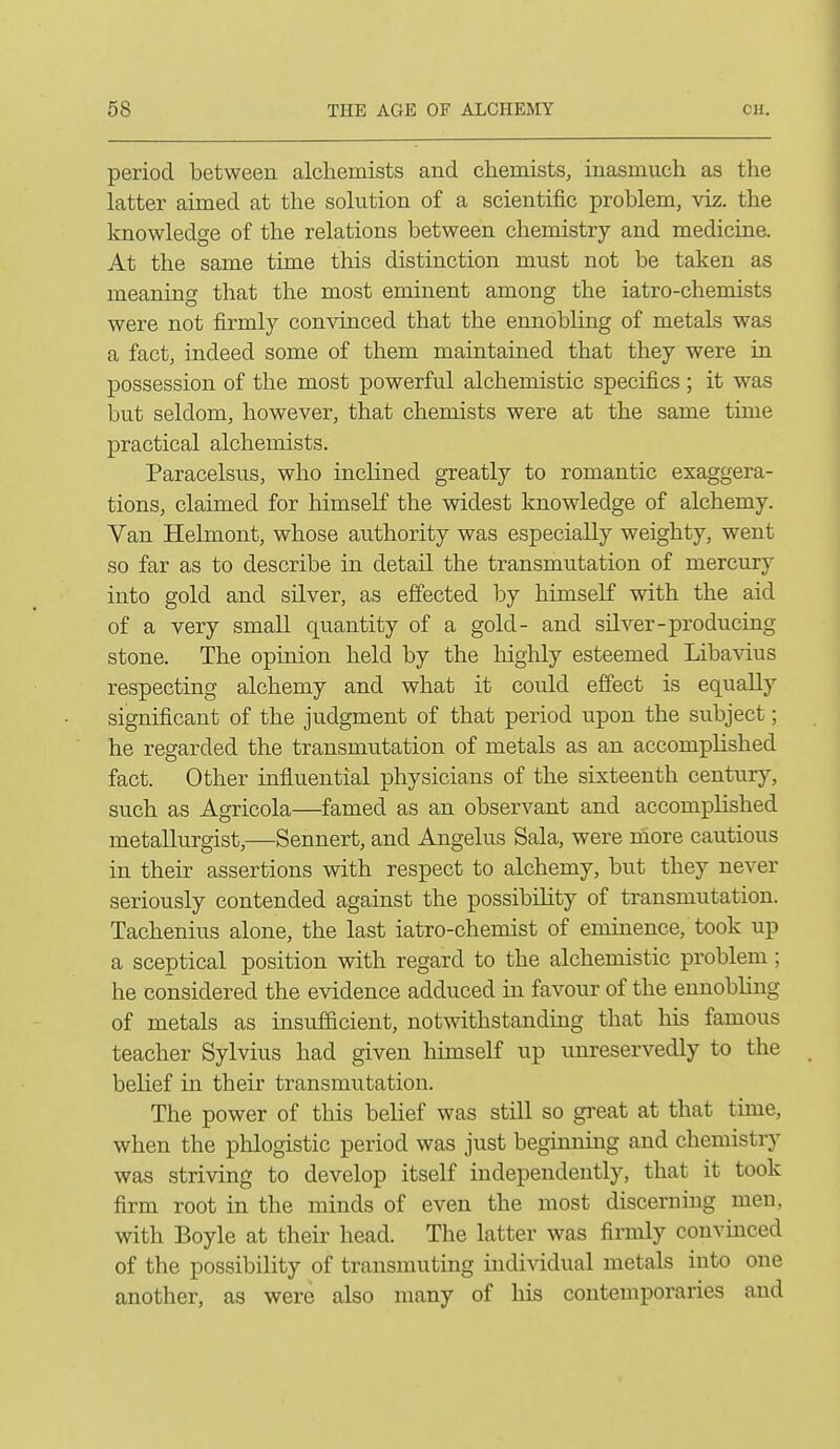 period between alchemists and chemists, inasmuch as the latter aimed at the solution of a scientific problem, viz. the knowledge of the relations between chemistry and medicine. At the same time this distinction must not be taken as meaning that the most eminent among the iatro-chemists were not firmly convinced that the ennobling of metals was a fact, indeed some of them maintained that they were in possession of the most powerful alchemistic specifics ; it was but seldom, however, that chemists were at the same time practical alchemists. Paracelsus, who inclined greatly to romantic exaggera- tions, claimed for himself the widest knowledge of alchemy. Van Helmont, whose authority was especially weighty, went so far as to describe in detail the transmutation of mercury into gold and sUver, as effected by himself with the aid of a very small quantity of a gold- and silver-producing stone. The opinion held by the highly esteemed Libavius respecting alchemy and what it could effect is equally significant of the judgment of that period upon the subject; he regarded the transmutation of metals as an accomplished fact. Other influential physicians of the sixteenth century, such as Agricola—famed as an observant and accomplished metallurgist,—Sennert, and Angelus Sala, were more cautious in their assertions with respect to alchemy, but they never seriously contended against the possibility of transmutation. Tachenius alone, the last iatro-chemist of eminence, took up a sceptical position with regard to the alchemistic problem; he considered the evidence adduced in favour of the ennobling of metals as insufficient, notwithstanding that his famous teacher Sylvius had given himself up unreservedly to the belief in their transmutation. The power of this belief was still so great at that time, when the phlogistic period was just beginning and chemistry was striving to develop itself independently, that it took firm root in the minds of even the most discerniug men, with Boyle at their head. The latter was firmly convinced of the possibility of transmuting individual metals into one another, as were also many of his contemporaries and