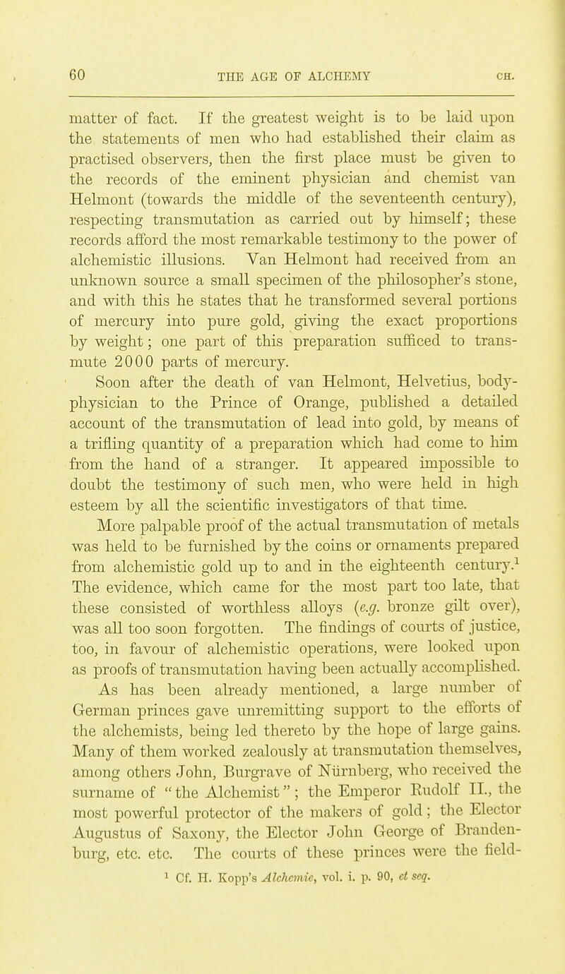 matter of fact. If the greatest weight is to be laid upon the statements of men who had established their claim as practised observers, then the first place must be given to the records of the eminent physician and chemist van Helmont (towards the middle of the seventeenth century), respecting transmutation as carried out by himself; these records afford the most remarkable testimony to the power of alchemistic illusions. Van Helmont had received from an unknown source a small specimen of the philosopher's stone, and with this he states that he transformed several portions of mercury into pure gold, giving the exact proportions by weight; one part of this preparation sufficed to trans- mute 2000 parts of mercury. Soon after the death of van Helmont, Helvetius, body- physician to the Prince of Orange, published a detailed account of the transmutation of lead into gold, by means of a trifling quantity of a preparation which had come to him from the hand of a stranger. It appeared impossible to doubt the testimony of such men, who were held in liigh esteem by all the scientific investigators of that time. More palpable proof of the actual transmutation of metals was held to be furnished by the coins or ornaments prepared from alchemistic gold up to and in the eighteenth century.^ The evidence, which came for the most part too late, that these consisted of worthless aUoys {e.g. bronze gilt over), was aU too soon forgotten. The findings of courts of justice, too, in favour of alchemistic operations, were looked upon as proofs of transmutation having been actually accomplished. As has been already mentioned, a large number of German princes gave unremitting support to the efforts of the alchemists, being led thereto by the hope of large gains. Many of them worked zealously at transmutation themselves, among others John, Burgi'ave of Nlirnberg, who received the surname of  the Alchemist; the Emperor Eudolf II., the most powerful protector of the makers of gold; the Elector Augustus of Saxony, the Elector John George of Branden- burg, etc. etc. The courts of these princes were the field- 1 Cf. H. Kopp's Alchemic, vol. i. p. 90, et seq.