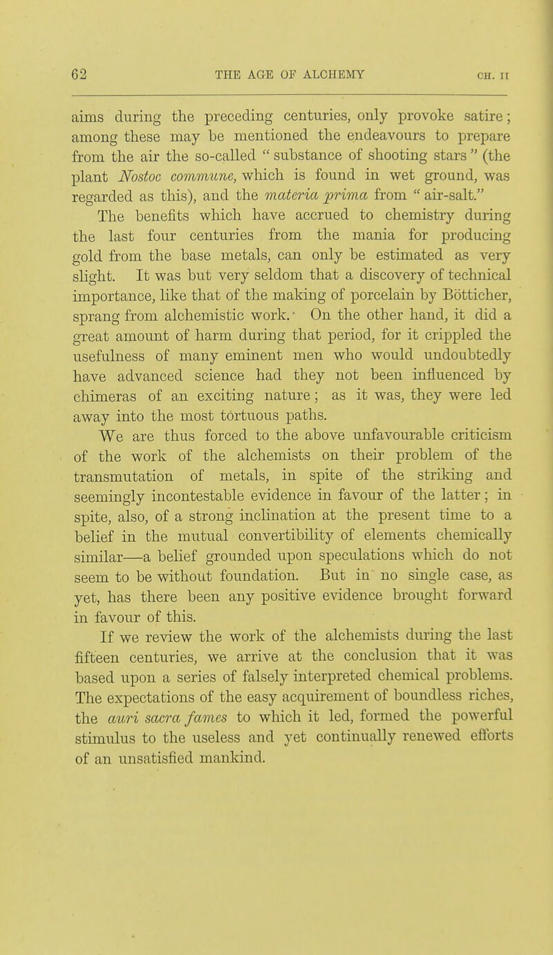 aims during the preceding centuries, only provoke satire; among these may be mentioned the endeavours to prepare from the air the so-called  substance of shooting stars  (the plant Nostoc commune, which is found in wet ground, was regarded as this), and the materia prima from  air-salt. The benefits which have accrued to chemistry during the last four centuries from the mania for producing gold from the base metals, can only be estimated as very slight. It was but very seldom that a discovery of technical importance, like that of the making of porcelain by Botticher, sprang from alchemistic work. ■ On the other hand, it did a great amount of harm during that period, for it crippled the usefulness of many eminent men who would undoubtedly have advanced science had they not been influenced by chimeras of an exciting nature; as it was, they were led away into the most tortuous paths. We are thus forced to the above unfavourable criticism of the work of the alchemists on their problem of the transmutation of metals, in spite of the striking and seemingly incontestable evidence in favour of the latter; in spite, also, of a strong inclination at the present time to a belief in the mutual convertibility of elements chemically similar—a belief grounded upon speculations which do not seem to be without foundation. But in no yet, has there been any positive evidence brought forward in favour of this. If we review the work of the alchemists during the last fifteen centuries, we arrive at the conclusion that it was based upon a series of falsely interpreted chemical problems. The expectations of the easy acquirement of boundless riches, the auri sacra fames to which it led, formed the powerful stimulus to the useless and yet continually renewed efforts of an unsatisfied mankind.