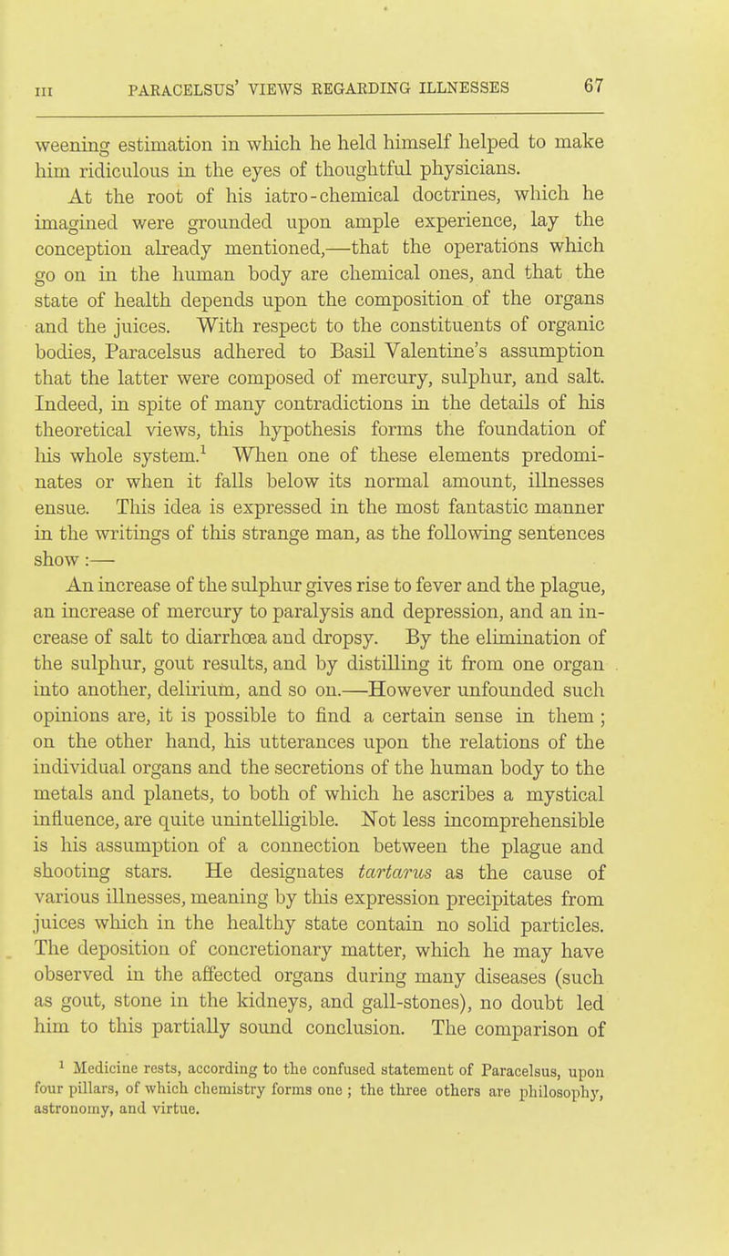 weening estimation in which he held himself helped to make him ridiculous in the eyes of thoughtful physicians. At the root of his iatro-chemical doctrines, which he imagined were grounded upon ample experience, lay the conception already mentioned,—that the operations which go on in the human body are chemical ones, and that the state of health depends upon the composition of the organs and the juices. With respect to the constituents of organic bodies, Paracelsus adhered to Basil Valentine's assumption that the latter were composed of mercury, sulphur, and salt. Indeed, in spite of many contradictions in the details of his theoretical views, this hypothesis forms the foundation of liis whole system.-^ When one of these elements predomi- nates or when it falls below its normal amount, illnesses ensue. This idea is expressed in the most fantastic manner in the writings of this strange man, as the following sentences show:— An increase of the sulphur gives rise to fever and the plague, an increase of mercury to paralysis and depression, and an in- crease of salt to diarrhoea and dropsy. By the elimination of the sulphur, gout results, and by distilling it from one organ into another, delirium, and so on.—However unfounded such opinions are, it is possible to find a certain sense in them ; on the other hand, his utterances upon the relations of the individual organs and the secretions of the human body to the metals and planets, to both of which he ascribes a mystical influence, are quite unintelligible. ISTot less incomprehensible is his assum]ption of a connection between the plague and shooting stars. He designates tartarus as the cause of various illnesses, meaning by this expression precipitates from juices which in the healthy state contain no solid particles. The deposition of concretionary matter, which he may have observed in the affected organs during many diseases (such as gout, stone in the kidneys, and gall-stones), no doubt led him to this partially sound conclusion. The comparison of 1 Medicine rests, according to the confused statement of Paracelsus, upon four pillars, of which chemistry forms one ; the three others are philosophy, astronomy, and virtue.
