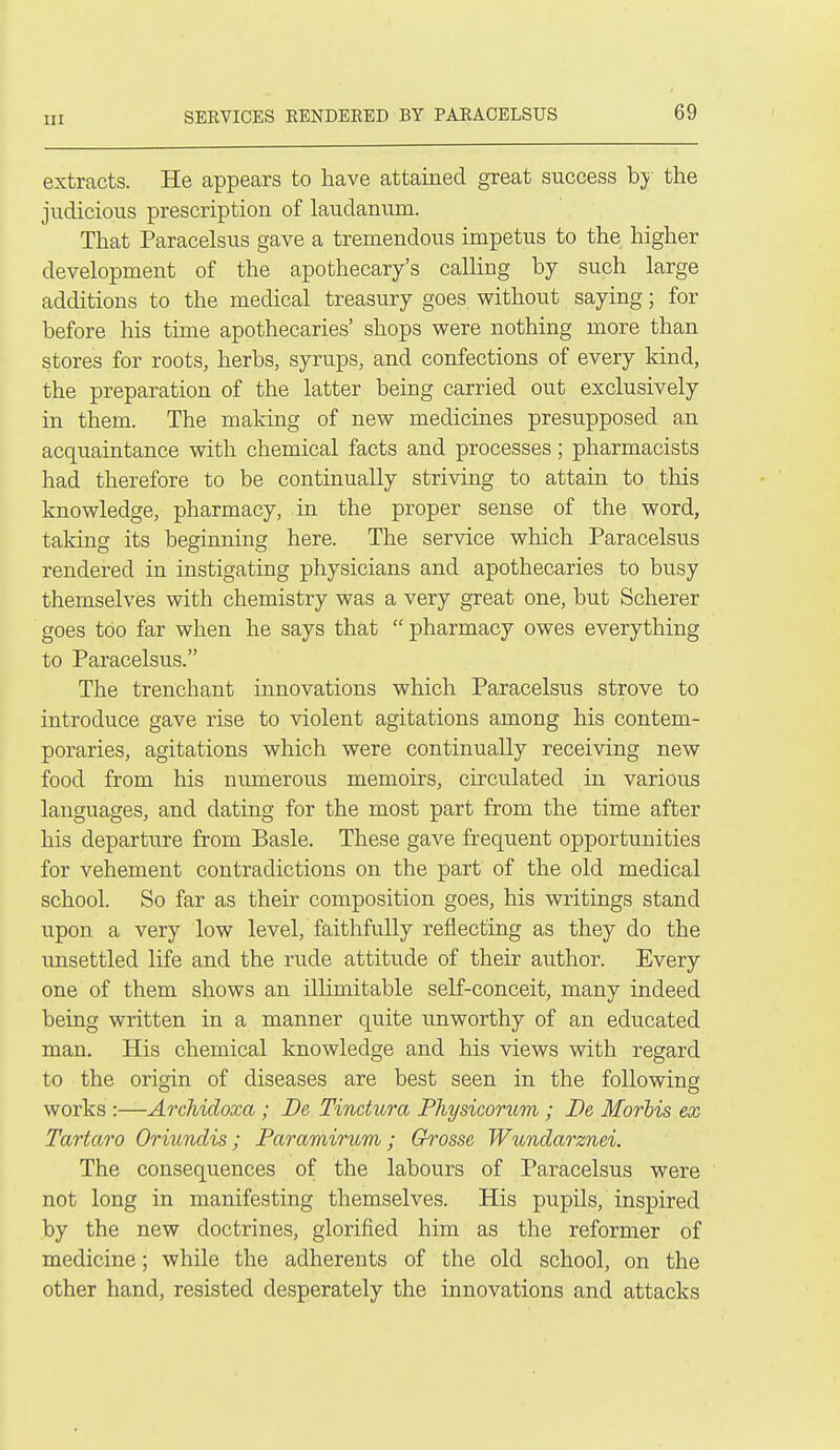 extracts. He appears to have attained great success b;y the judicious prescription of laudanum. That Paracelsus gave a tremendous impetus to the higher development of the apothecary's calling by such large additions to the medical treasury goes without saying; for before his time apothecaries' shops were nothing more than stores for roots, herbs, syrups, and confections of every kind, the preparation of the latter being carried out exclusively in them. The making of new medicines presupposed an acquaintance with chemical facts and processes; pharmacists had therefore to be continually striving to attain to this knowledge, pharmacy, in the proper sense of the word, taking its beginning here. The service which Paracelsus rendered in instigating physicians and apothecaries to busy themselves with chemistry was a very great one, but Scherer goes too far when he says that  pharmacy owes everything to Paracelsus. The trenchant innovations which Paracelsus strove to introduce gave rise to violent agitations among his contem- poraries, agitations which were continually receiving new food from his numerous memoirs, circulated in various languages, and dating for the most part from the time after his departure from Basle. These gave frequent opportunities for vehement contradictions on the part of the old medical school. So far as their composition goes, his writings stand upon a very low level, faithfully reflecting as they do the unsettled life and the rude attitude of their author. Every one of them shows an illimitable self-conceit, many indeed being written in a manner quite unworthy of an educated man. His chemical knowledge and his views with regard to the origin of diseases are best seen in the following works :—Archidoxa; Be, Tindura Fhysicorum ; Be Morhis ex Tartaro Oriundis; Paramirum; Grosse Wundarznei. The consequences of the labours of Paracelsus were not long in manifesting themselves. His pupils, inspired by the new doctrines, glorified him as the reformer of medicine; while the adherents of the old school, on the other hand, resisted desperately the innovations and attacks