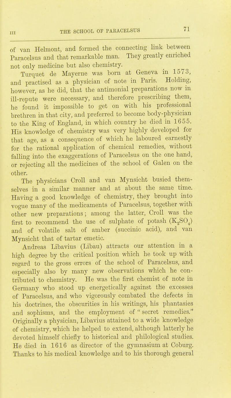 THE SCHOOL OF PAEACELSUS of van Helmont, and formed the connecting link between Paracelsus and that remarkable man. They greatly enriched not only medicine but also chemistry. Tiirquet de May erne was born at Geneva in 1573, and practised as a physician of note in Paris. Holding, however, as he did, that the antimonial preparations now in ill-repute were necessary, and therefore prescribing them, he found it impossible to get on with his professional brethren in that city, and preferred to become body-physician to the King of England, in which country he died in 1655. His knowledge of chemistry was very highly developed for that age, as a consequence of which he laboured earnestly for the rational application of chemical remedies, without falling into the exaggerations of Paracelsus on the one hand, or rejecting all the medicines of the school of Galen on the other. The physicians CroU and van Mynsicht busied them- selves in a similar manner and at about the same time. Having a good knowledge of chemistry, they brought into vogue many of the medicaments of Paracelsus, together with other new preparations; among the latter, Croll was the first to recommend the use of sulphate of potash (KgSO^) and of volatile salt of amber (succinic acid), and van Mynsicht that of tartar emetic. Andreas Libavius (Libau) attracts our attention in a high degree by the critical position which he took up with regard to the gross errors of the school of Paracelsus, and especially also by many new observations which he con- tributed to chemistry. He was the first chemist of note in Germany who stood up energetically against the excesses of Paracelsus, and who vigorously combated the defects in his doctrines, the obscurities in his writings, his phantasies and sophisms, and the employment of  secret remedies. Originally a physician, Libavius attained to a wide knowledge of chemistry, which he helped to extend, although latterly he devoted himself chiefly to historical and philological studies. He died in 1616 as director of the gymnasium at Coburg. Thanks to his medical knowledge and to his thorough general