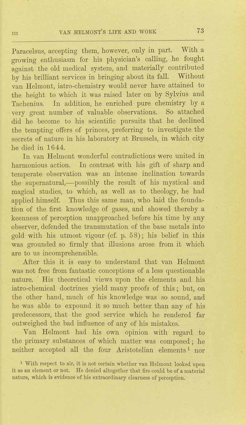 Paracelsus, accepting them, however, only in part. With a growing enthusiasm for his physician's calling, he fought against the old medical system, and materially contributed by his brilliant services in briuging about its fall. Without van Helmont, iatro-chemistry would never have attained to the height to which it was raised later on by Sylvius and Tachenius. In addition, he enriched pure chemistry by a very great number of valuable observations. So attached did he become to his scientific pursuits that he declined the tempting offers of princes, preferring to investigate the secrets of nature in his laboratory at Brussels, in which city he died in 1644. In van Helmont wonderful contradictions were united in harmonious action. In contrast with his gift of sharp and temperate observation was an intense inclination towards the supernatural,—possibly the result of his mystical and magical studies, to which, as well as to theology, he had applied himself Thus this same man, who laid the founda- tion of the first knowledge of gases, and showed thereby a keenness of perception unapproached before his time by any observer, defended the transmutation of the base metals into gold with his utmost vigour (cf p. 58); his belief in this was grounded so firmly that illusions arose from it which are to us incomprehensible. After this it is easy to understand that van Helmont was not free from fantastic conceptions of a less questionable nature. His theoretical views upon the elements and his iatro-chemical doctrines yield many proofs of this ; but, on the other hand, much of his knowledge was so sound, and he was able to expound it so much better than any of his predecessors, that the good service which he rendered far outweighed the bad influence of any of his mistakes.' Van Helmont had his own opinion with regard to the primary substances of which matter was composed; he neither accepted all the four Aristotelian elements ^ nor 1 With respect to air, it is not certain whether van Helmont looked upon it as an element or not. He denied altogether that fire could be of a material nature, which is evidence of his extraordinary clearness of perception.