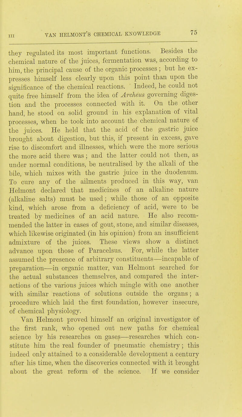 VAN HELMONT'S chemical KNOWLEDGE they regulated its most important functions. Besides the chemical nature of the juices, fermentation was, according to him, the principal cause of the organic processes ; but he ex- presses himself less clearly upon this point than upon the significance of the chemical reactions. Indeed, he could not quite free himself from the idea of Arclieus governing diges- tion and the processes connected with it. On the other hand, he stood on solid ground in his explanation of vital processes, when he took into account the chemical nature of the juices. He held that the acid of the gastric juice brought about digestion, but this, if present in excess, gave rise to discomfort and illnesses, which were the more serious the more acid there was ; and the latter could not then, as under normal conditions, be neutralised by the alkali of the bile, which mixes with the gastric juice in the duodenum. To cure any of the ailments produced in this way, van Helmont declared that medicines of an alkaline nature (alkaline salts) must be used ; while those of an opposite kind, which arose from a deficiency of acid, were to be treated by medicines of an acid nature. He also recom- mended the latter in cases of gout, stone, and similar diseases, which likewise originated (in his opinion) from an insufficient admixture of the juices. These views show a distinct advance upon those of Paracelsus. For, while the latter assumed the presence of arbitrary constituents—incapable of preparation—in organic matter, van Helmont searched for the actual substances themselves, and compared the inter- actions of the various juices which mingle with one another with similar reactions of solutions outside the organs ; a procedure which laid the first foundation, however insecure, of chemical physiology. Van Helmont proved himself an original investigator of the first rank, who opened out new paths for chemical science by his researches on gases—researches which con- stitute him the real founder of pneumatic chemistry; this indeed only attained to a considerable development a century after his time, when the discoveries connected with it brought about the great reform of the science. If we consider