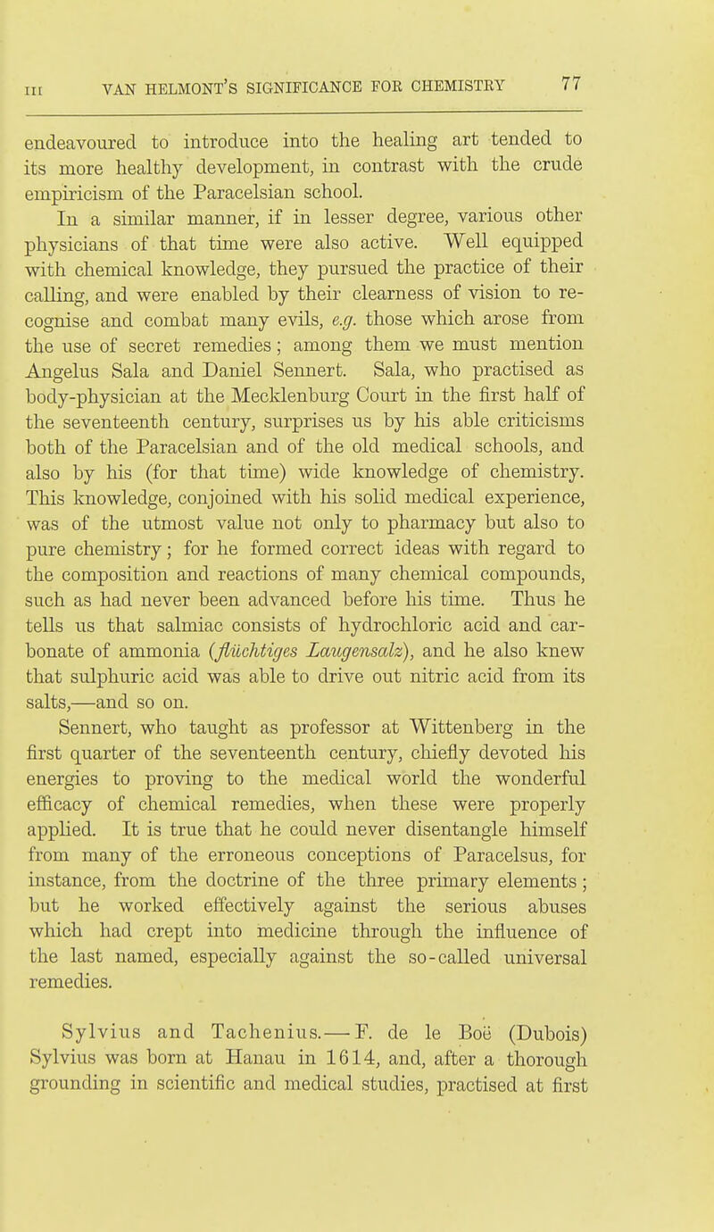 endeavoured to introduce into the healing art tended to its more healthy development, in contrast with the crude empiricism of the Paracelsian school. In a similar manner, if in lesser degree, various other physicians of that time were also active. Well equipped with chemical knowledge, they pursued the practice of their calling, and were enabled by their clearness of vision to re- cognise and combat many evils, e.g. those which arose from the use of secret remedies; among them we must mention Angelus Sala and Daniel Sennert. Sala, who practised as body-physician at the Mecklenburg Court in the first half of the seventeenth century, surprises us by his able criticisms both of the Paracelsian and of the old medical schools, and also by his (for that time) wide knowledge of chemistry. This knowledge, conjoined with his solid medical experience, was of the utmost value not only to pharmacy but also to pure chemistry; for he formed correct ideas with regard to the composition and reactions of many chemical compounds, such as had never been advanced before his time. Thus he tells us that salmiac consists of hydrochloric acid and car- bonate of ammonia {fliichtiges Laugensalz), and he also knew that sulphuric acid was able to drive out nitric acid from its salts,—and so on. Sennert, who taught as professor at Wittenberg in the first quarter of the seventeenth century, chiefly devoted his energies to proving to the medical world the wonderful efficacy of chemical remedies, when these were properly applied. It is true that he could never disentangle himself from many of the erroneous conceptions of Paracelsus, for instance, from the doctrine of the three primary elements; but he worked effectively against the serious abuses which had crept into medicine through the influence of the last named, especially against the so-called universal remedies. Sylvius and Tachenius.— P. de le Boe (Dubois) Sylvius was bom at Hanau in 1614, and, after a thorough grounding in scientific and medical studies, practised at first