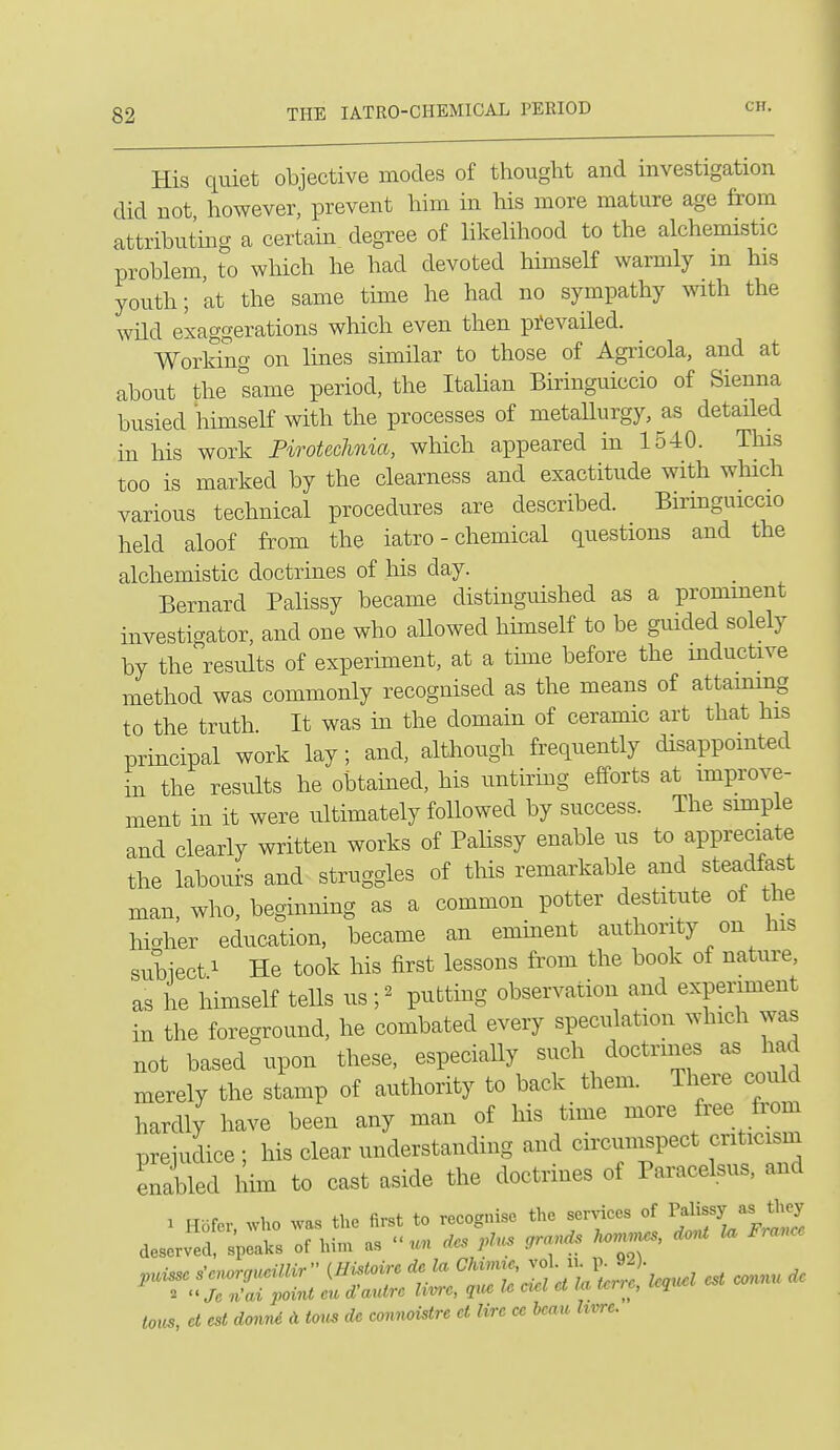 His quiet objective modes of thought and investigation did not however, prevent him in his more mature age from attributmg a certain degree of likelihood to the alchemistic problem, to which he had devoted himself warmly m his youth; 'at the same tune he had no sympathy with the wild exaggerations which even then pi'evailed. Working on lines similar to those of Agricola, and at about the same period, the Italian Biringuiccio of Sienna busied himself with the processes of metallurgy, as detailed in his work Firotechnia, which appeared m 1540. This too is marked by the clearness and exactitude with wliich various technical procedures are described. Birmguiccio held aloof from the iatro - chemical questions and the alchemistic doctrines of Ms day. Bernard Palissy became distinguished as a promment investigator, and one who aUowed himself to be guided solely by the results of experiment, at a time before the inductive method was commonly recognised as the means of attaining to the truth. It was in the domain of ceramic art that his principal work lay; and, although frequently disappointed in the results he obtained, his untirmg efforts at improve- ment in it were ultimately followed by success. The simple and clearly written works of Palissy enable us to appreciate the labours and struggles of this remarkable and steadfast man, who, beginning as a common potter destitute of the higher education, became an eminent authority on his subiect 1 He took his first lessons from the book of nature, as he himself teUs us ;^ putting observation and experiment in the foreground, he combated every speculation which was not based upon these, especially such doctrines as had merely the stamp of authority to back them. There could hardly have been any man of his time more free from prejudice ; his clear understanding and circuinspect criticism enabled him to cast aside the doctrines of Paracelsus, and 1 Hbfer who was the first to recognise the services of Palissy as they deserved splalcs of him as un des plus ,ra.ds korn,.es, dont la France toic^, et est donrd A toiis dc comwistre ct lire ce beau hvre.