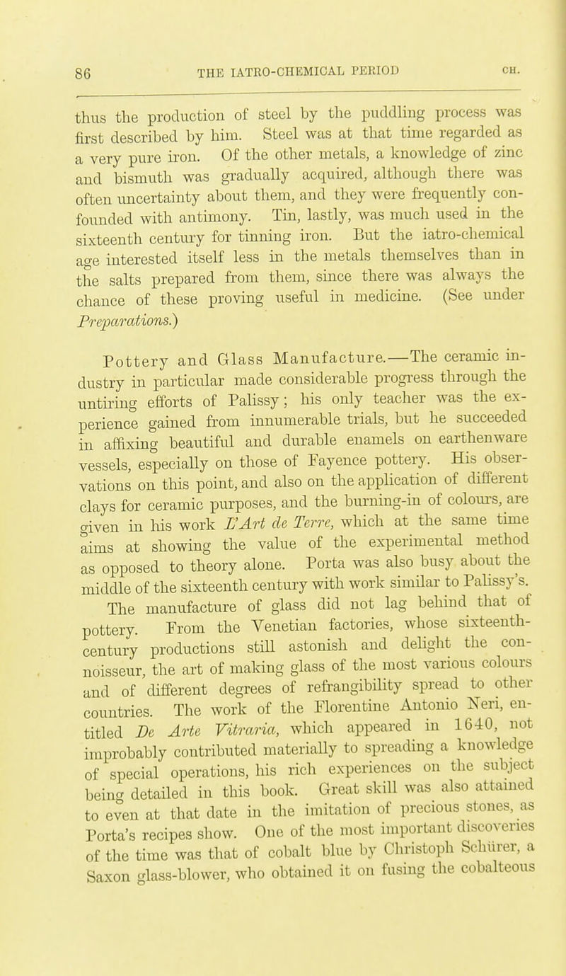 thus the production of steel by the puddling process was first described by him. Steel was at that time regarded as a very pure iron. Of the other metals, a knowledge of zinc and bismuth was gi-adually acquired, although there was often uncertainty about them, and they were frequently con- founded with antimony. Tin, lastly, was much used m the sixteenth century for turning iron. But the iatro-chemical ao-e interested itself less in the metals themselves than in the salts prepared from them, since there was always the chance of these proving useful in medicine. (See under Preparations) Pottery and Glass Manufacture.—The ceramic in- dustry in particular made considerable progress through the untu'ing efforts of Palissy; his only teacher was the ex- perience gained from innumerable trials, but he succeeded in afaxing beautiful and durable enamels on earthenware vessels, especially on those of Fayence pottery. His obser- vations on this point, and also on the application of different clays for ceramic purposes, and the burning-m of colours, are given in his work L'Art de Tcrrc, which at the same tune aims at showing the value of the experimental method as opposed to theory alone. Porta was also busy about the middle of the sixteenth century with work simQar to PaUssy's. The manufacture of glass did not lag behind that of pottery. From the Venetian factories, whose sixteenth- century productions still astonish and dehght the con- noisseur, the art of making glass of the most various colours and of different degrees of refrangibility spread to other countries. The work of the Florentine Antonio Neri, en- titled Dc Arte Vitraria, which appeared in 1640, not improbably contributed materiaUy to spreading a knowledge of special operations, his rich experiences on the subject bein^ detaHed in this book. Great skill was also attamed to even at that date in the imitation of precious stones, as Porta's recipes show. One of the most important discoveries of the time was that of cobalt blue by Christoph Schurer, a Saxon glass-blower, who obtamed it on fusing the cobalteous