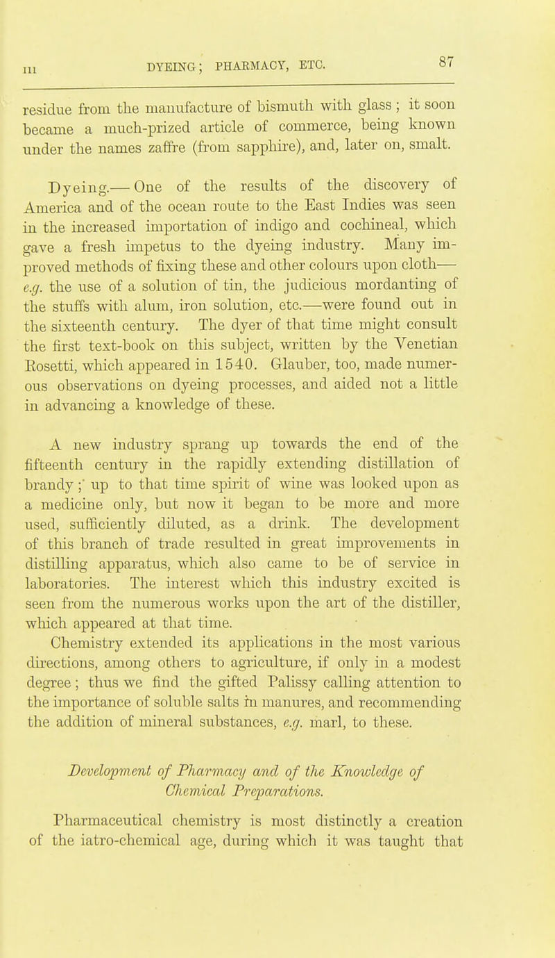 dyeing; phaemacy, etc. residue from the nicanufacture of bismuth with glass ; it soon became a much-prized article of commerce, being known under the names zaffi'e (from sapphire), and, later on, smalt. Dyeing.— One of the results of the discovery of America and of the ocean route to the East Indies was seen in the increased importation of indigo and cochineal, which gave a fresh impetus to the dyeing industry. Many im- proved methods of fixing these and other colours upon cloth— e.g. the use of a solution of tin, the judicious mordanting of the stuffs with almn, iron solution, etc.—were found out in the sixteenth century. The dyer of that time might consult ' the first text-book on this subject, written by the Venetian Eosetti, which appeared in 1540. Glauber, too, made numer- ous observations on dyeing processes, and aided not a little in advancing a knowledge of these. A new industry sprang up towards the end of the fifteenth century in the rapidly extending distillation of brandyup to that time spirit of wine was looked upon as a medicine only, but now it began to be more and more used, sufficiently diluted, as a drink. The development of this branch of trade resulted in great improvements in distilling apparatus, which also came to be of service in laboratories. The interest which this industry excited is seen from the numerous works upon the art of the distiller, which appeared at that time. Chemistry extended its applications in the most various directions, among others to agriculture, if only in a modest degree; thus we find the gifted Palissy calHng attention to the importance of soluble salts in manures, and recommending the addition of mineral substances, e.g. marl, to these. Development of Pharmacy and of the Knowledge of Chemical Preparations. Pharmaceutical chemistry is most distinctly a creation of the iatro-chemical age, during which it was taught that