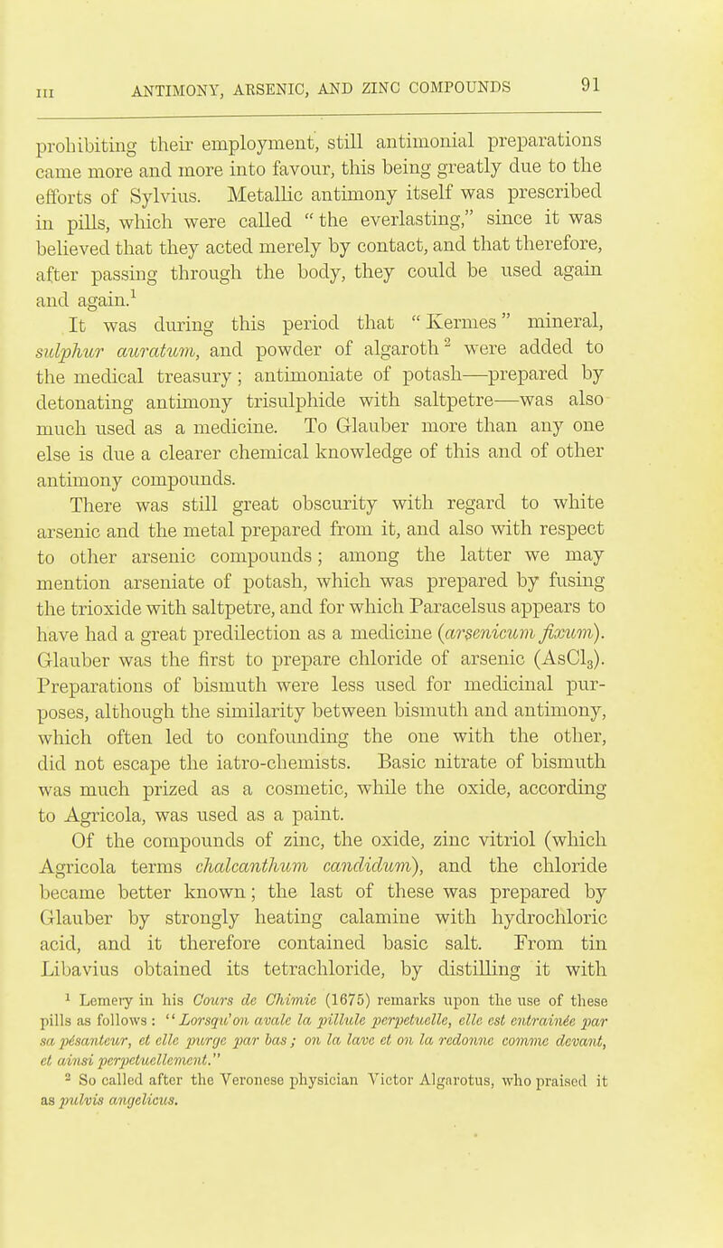 ANTIMONY, AESENIC, AND ZINC COMPOUNDS prohibiting their employment, still antimonial preparations came more and more into favour, this being greatly due to the efiforts of Sylvius. Metallic antimony itself was prescribed in pills, which were called  the everlasting, since it was believed that they acted merely by contact, and that therefore, after passing through the body, they could be used again and again.^ It was during this period that  Ivernies mineral, sulphur auratum, and powder of algaroth^ were added to the medical treasury; antimoniate of potash—prepared by detonating antimony trisulphide with saltpetre—was also much used as a medicine. To Glauber more than any one else is due a clearer chemical knowledge of this and of other antimony compounds. There was still great obscurity with regard to white arsenic and the metal prepared from it, and also with respect to other arsenic compounds; among the latter we may mention arseniate of potash, which was prepared by fusing the trioxide with saltpetre, and for which Paracelsus appears to have had a great predilection as a medicine {arsenicum fixum). Glauber was the first to prepare chloride of arsenic (AsClg). Preparations of bismuth were less used for medicinal pur- poses, although the similarity between bismuth and antimony, which often led to confounding the one with the other, did not escape the iatro-chemists. Basic nitrate of bismuth was much prized as a cosmetic, while the oxide, according to Agricola, was used as a paint. Of the compounds of zinc, the oxide, zinc vitriol (which Agricola terms clialcantlmm candidum), and the chloride became better known; the last of these was prepared by Glauber by strongly heating calamine with hydrochloric acid, and it therefore contained basic salt. From tin Libavius obtained its tetrachloride, by distilling it with 1 Lemeiy in his Cours de Chimic (1675) remarks upon tlie use of these pills as follows ; '' Lorsqu'on avale la pillule pcrpetuclle, elle est entrainic par sa pisanteur, et elle purge par has ; on la lam et on la redonne comma dcvant, et ainsi pcrjyctuellcment. 2 So called after the Veronese physician Victor Algarotus, who praised it as pulvis angelicus.