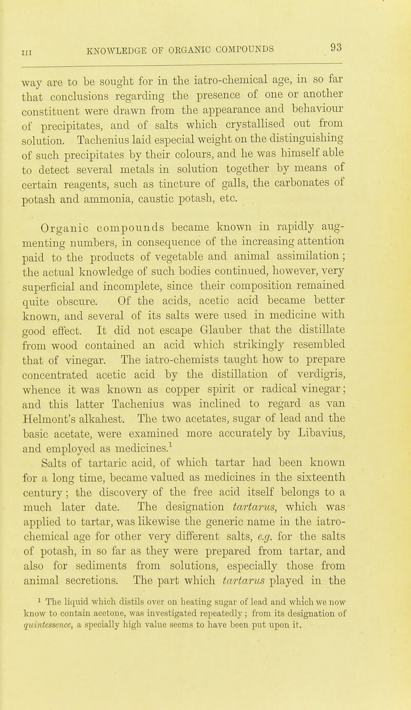 way are to be sought for in the iatro-chemical age, m so far that conckisions regarding the presence of one or another constituent were drawn from the appearance and behaviour of precipitates, and of salts which crystallised out from solution. Tachenius laid especial weight on the distinguishing of such precipitates by their colours, and he was himself able to detect several metals in solution together by means of certain reagents, such as tincture of galls, the carbonates of potash and ammonia, caustic potash, etc. Organic compounds became known in rapidly aug- menting numbers, in consequence of the increasing attention paid to the products of vegetable and animal assimilation ; the actual knowledge of such bodies continued, however, very superficial and incomplete, since their composition remained quite obscure. Of the acids, acetic acid became better known, and several of its salts were used in medicine with good effect. It did not escape Glauber that the distillate from wood contained an acid which strikingly resembled that of vinegar. The iatro-chemists taught how to prepare concentrated acetic acid by the distillation of verdigris, whence it was known as copper spirit or radical vinegar; and this latter Tachenius was inclined to regard as van Helmont's alkahest. The two acetates, sugar of lead and the basic acetate, were examined more accurately by Libavius, and employed as medicines.^ Salts of tartaric acid, of which tartar had been known for a long time, became valued as medicines in the sixteenth century; the discovery of the free acid itself belongs to a much later date. The designation tartarus, which was applied to tartar, was likewise the generic name in the iatro- chemical age for other very different salts, e.g. for the salts of potash, in so far as they were prepared from tartar, and also for sediments from solutions, especially those from animal secretions. The part which tartarus played in the 1 The liquid whicli distils over on heating sugar of lead and which we now know to contain acetone, was investigated repeatedly; from its designation of quintessence, a specially high value seems to have been put upon it.