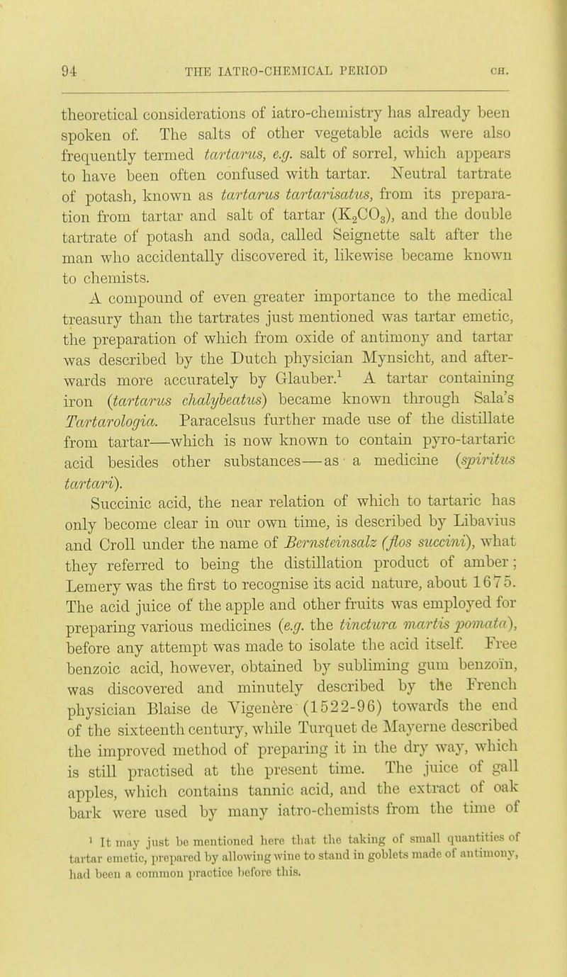 theoretical considerations of iatro-chemistry has already been spoken of. The salts of other vegetable acids were also frequently termed tartarus, e.g. salt of sorrel, which appears to have been often confused with tartar. ISTeutral tartrate of potash, known as tartarus tartarisatus, from its prepara- tion from tartar and salt of tartar (KgCOg), and the double tartrate of potash and soda, called Seignette salt after the man who accidentally discovered it, likewise became known to chemists. A compound of even greater importance to the medical treasury than the tartrates just mentioned was tartar emetic, the preparation of which from oxide of antimony and tartar was described by the Dutch physician Mynsicht, and after- wards more accurately by Glauber.^ A tartar containing iron {tartarus chalybeatus) became known through Sala's Tartarologia. Paracelsus further made use of the distillate from tartar—which is now known to contain pyro-tartaric acid besides other substances—as • a medicine {spiritus tartari). Succinic acid, the near relation of which to tartaric has only become clear in our own time, is described by Libavius and Croll under the name of Bernsteinsalz (fios succini), what they referred to being the distillation product of amber; Lemery was the first to recognise its acid nature, about 1675. The acid juice of the apple and other fruits was employed for preparing various mecUcines {e.g. the tindura martis pomata), before any attempt was made to isolate the acid itself Free benzoic acid, however, obtained by sublimmg gum benzoin, was discovered and minutely described by the French physician Blaise de Yigen^-e (1522-96) towards the end of the sixteenth century, while Turquet de Mayerne described the improved method of preparing it in the dry way, which is stin practised at the present time. The juice of gall apples, which contains tannic acid, and the extract of oak bark were used by many iatro-chemists from the time of 1 It may just be mentioned here that the taking of small quantities of tartar emetic, prepared by allowing wine to stand in goblets made of antimony, had been a common practice before this.