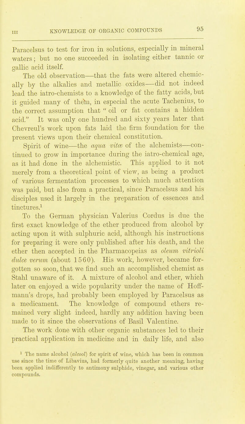 Paracelsus to test for iron in solutions, especially in mineral waters; but no one succeeded in isolating either tannic or gallic acid itself. The old observation—that the fats were altered chemic- ally by the alkalies and metallic oxides—did not indeed lead the iatro-chemists to a knowledge of the fatty acids, but it guided many of theln, in especial the acute Tachenius, to the correct assumption that  oil or fat contains a hidden acid. It was only one hundred and sixty years later that Chevreul's work upon fats laid the firm foundation for the present views upon their chemical constitution. Spirit of wine—the aqua vitoi of the alchemists—con- tinued to grow in importance during the iatro-chemical age, as it had done in the alchemistic. This applied to it not merely from a theoretical point of view, as being a product of various fermentation processes to which much attention was paid, but also from a practical, since Paracelsus and his disciples used it largely in the preparation of essences and tinctures.^ To the German physician Valerius Cordus is due the first exact knowledge of the ether produced from alcohol by acting upon it with sulphuric acid, although his instructions for preparing it were only published after his death, and the ether then accepted in the Pharmacopeias as oleum vitrioli clulce verum (about 1560). His work, however, became for- gotten so soon, that we find such an accomplished chemist as Stahl unaware of it. A mixture of alcohol and ether, which later on enjoyed a wide popularity under the name of Hoff- mann's drops, had probably been employed by Paracelsus as a medicament. The knowledge of compound ethers re- mained very slight indeed, hardly any addition having been made to it since the observations of Basil Valentine. The work done with other organic svibstances led to their practical application in medicine and in daily life, and also ^ The name alcohol {alcool) for spirit of wine, which has been in common use since the time of Libavius, liad formerly quite another meaning, having been applied indifferently to antimony sulphide, vinegar, and various other compounds.