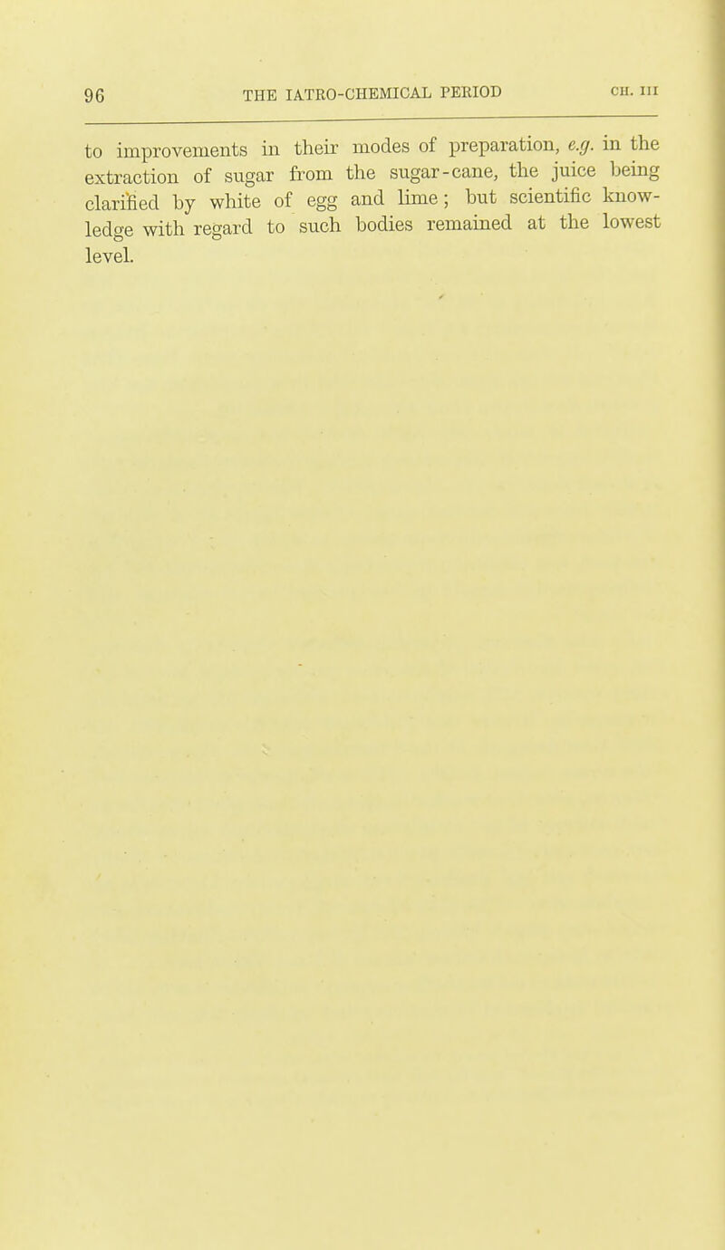 to improvements in their modes of preparation, e.g. in the extraction of sugar from the sugar-cane, the juice being clarified by white of egg and lime; but scientific know- ledge with regard to such bodies remained at the lowest level.
