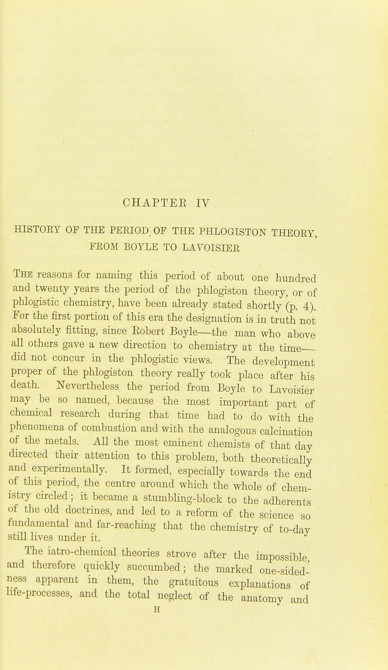 HISTOEY OF THE PEKIOD; OF THE PHLOGISTON THEOEY, FEOM BOYLE TO LAVOISIEE The reasons for naming this period of about one hundred and twenty years the period of the phlogiston theory, or of phlogistic chemistry, have been already stated shortly (p. 4). For the first portion of this era the designation is in truth not absolutely fitting, since Eobert Boyle—the man who above all others gave a new direction to chemistry at the time did not concur in the phlogistic views. The development proper of the phlogiston theory reaUy took place after his death. Nevertheless the period from Boyle to Lavoisier may be so named, because the most important part of chemical research during that time had to do with the phenomena of combustion and with the analogous calcination of the metals. All the most eminent chemists of that day directed their attention to this problem, both theoretically and experimentally. It formed, especially towards the end of this period, the centre around which the whole of chem- istry circled; it became a stumbHng-block to the adherents of the old doctrines, and led to a reform of the science so fundamental and far-reaching that the chemistry of to-day still lives under it. The iatro-chemical theories strove after the impossible and therefore quickly succumbed; the marked one-sided' ness apparent in them, the gratuitous explanations of life-processes, and the total neglect of the anatomv and H