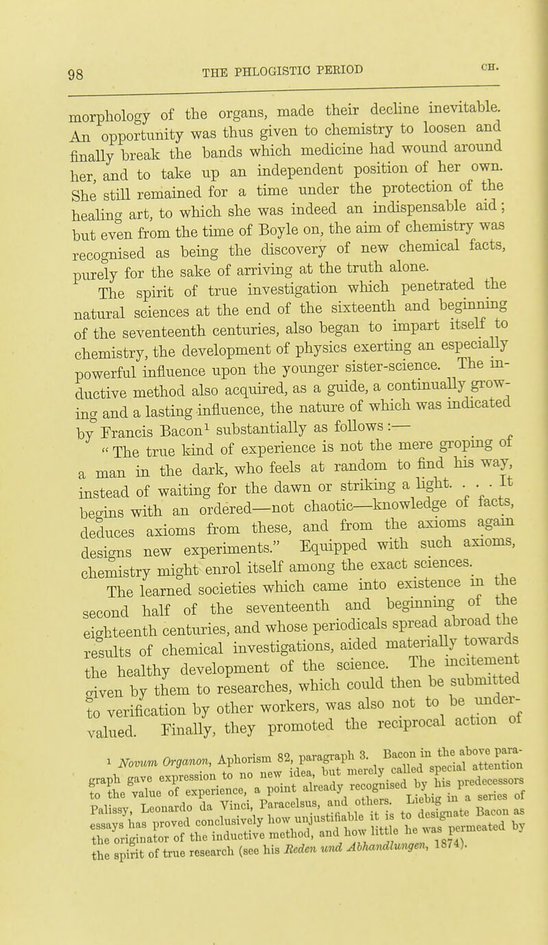 morphology of the organs, made their dechne mevitable. An opportunity was thus given to chemistry to loosen and finally break the bands which medicine had wound around her and to take up an independent position of her own. She still remained for a time under the protection of the healino- art to which she was indeed an indispensable aid; but evtn from the tune of Boyle on, the aim of chemistry was recognised as bemg the discovery of new chemical facts, purely for the sake of arriving at the truth alone. The spirit of true investigation which penetrated the natural sciences at the end of the sixteenth and beginnmg of the seventeenth centuries, also began to impart itself to chemistry, the development of physics exerting an especially powerful influence upon the younger sister-science. The m- ductive method also acquired, as a guide, a contmuaUy grow- ing and a lasting influence, the nature of which was mdicated by Francis Baconi substantially as foUows:— _ « The true kind of experience is not the mere gropmg ot a man in the dark, who feels at random to find his way instead of waiting for the dawn or striking a light. . . it begins with an ordered—not chaotic—knowledge of facts, deduces axioms from these, and from the axioms agam designs new experiments. Equipped with such axioms, chemistry might enrol itself among the exact sciences. The learned societies wliich came into existence in the second half of the seventeenth and beginnmg of the eighteenth centuries, and whose periodicals spread abimd the results of chemical investigations, aided materiaUy towards the healthy development of the science. The mcjtement given by them to researches, which could then be submitted to verification by other workers, was also not to be under- valued. Finally, they promoted the reciprocal action ot Z spSt of true research (see his Medcn und AhMlu.^,en, 18M).