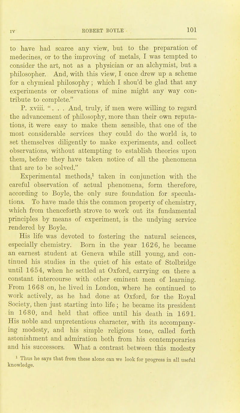 to have had scarce any view, but to the preparation of medecines, or to the improving of metals, I was tempted to consider the art, not as a physician or an alchymist, but a philosopher. And, with this view, I once drew up a scheme for a chymieal philosophy; which I shou'd be glad that any experiments or observations of mine might any way con- tribute to complete. P. xviii. ... And, truly, if men were willing to regard the advancement of philosophy, more than their own reputa- tions, it were easy to make them sensible, that one of the most considerable services they could do the world is, to set themselves dihgently to make experiments, and collect observations, without attempting to establish theories upon them, before they have taken notice of all the phenomena that are to be solved. Experimental methods,-^ taken in conjunction with the careful observation of actual phenomena, form therefore, according to Boyle, the only sure foundation for specula- tions. To have made this the common property of chemistry, which from thenceforth strove to work out its fundamental principles by means of experiment, is the undying service rendered by Boyle. His life was devoted to fostering the natural sciences, especially chemistry. Born in the year 1626, he became an earnest student at Geneva while still young, and con- tinued his studies in the quiet of his estate of Stolbridge until 1654, when he settled at Oxford, carrying on there a constant intercourse with other eminent men of learning. From 1668 on, he lived in London, where he continued to work actively, as he had done at Oxford, for the Eoyal Society, then just starting into life; he became its president in 1680, and held that oface until his death in 1691. His noble and unpretentious character, with its accompany- ing modesty, and his simple religious tone, called forth astonishment and admiration both from his contemporaries and his successors. What a contrast between this modesty ^ Thus he says that from these alone can we look for progress in all useful knowledge.