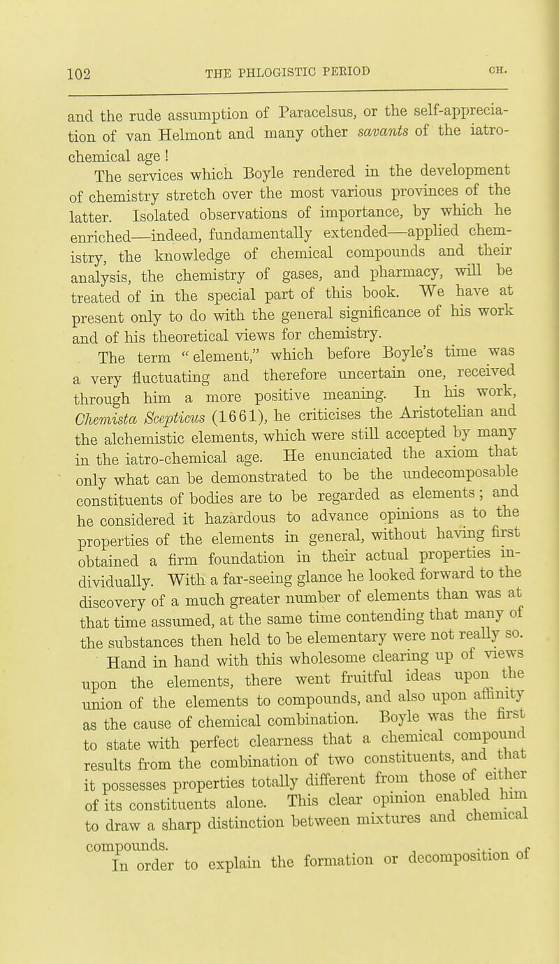 and the rude assumption of Paracelsus, or the self-apprecia- tion of van Helmont and many other savants of the iatro- chemical age! The services which Boyle rendered in the development of chemistry stretch over the most various provinces of the latter. Isolated observations of importance, by which he enriched—indeed, fundamentaUy extended—appHed chem- istry, the knowledge of chemical compounds and their analysis, the chemistry of gases, and pharmacy, wiU be treated of in the special part of this book. We have at present only to do with the general significance of his work and of his theoretical views for chemistry. The term element, which before Boyle's time was a very fluctuating and therefore uncertain one, received through him a more positive meaning. In his work, Chemista Scepticus (1661), he criticises the Aristotelian and the alchemistic elements, which were still accepted by many in the iatro-chemical age. He enunciated the axiom that only what can be demonstrated to be the undecomposable constituents of bodies are to be regarded as elements; and he considered it hazardous to advance opinions as to the properties of the elements in general, without havmg first obtained a firm foundation in their actual properties in- dividually. With a far-seeing glance he looked forward to the discovery of a much greater number of elements than was at that time assumed, at the same time contending that many of the substances then held to be elementary were not really so. Hand in hand with this wholesome clearing up of views upon the elements, there went fruitful ideas upon the union of the elements to compounds, and also upon aflfinity as the cause of chemical combmation. Boyle was the first to state with perfect clearness that a chemical compound results from the combination of two constituents, and that it possesses properties totally different from those of ei her of its constituents alone. This clear opinion enabled him to draw a sharp distinction between niLxtures and chemical compounds. , In order to explam the formation or decomposition ot
