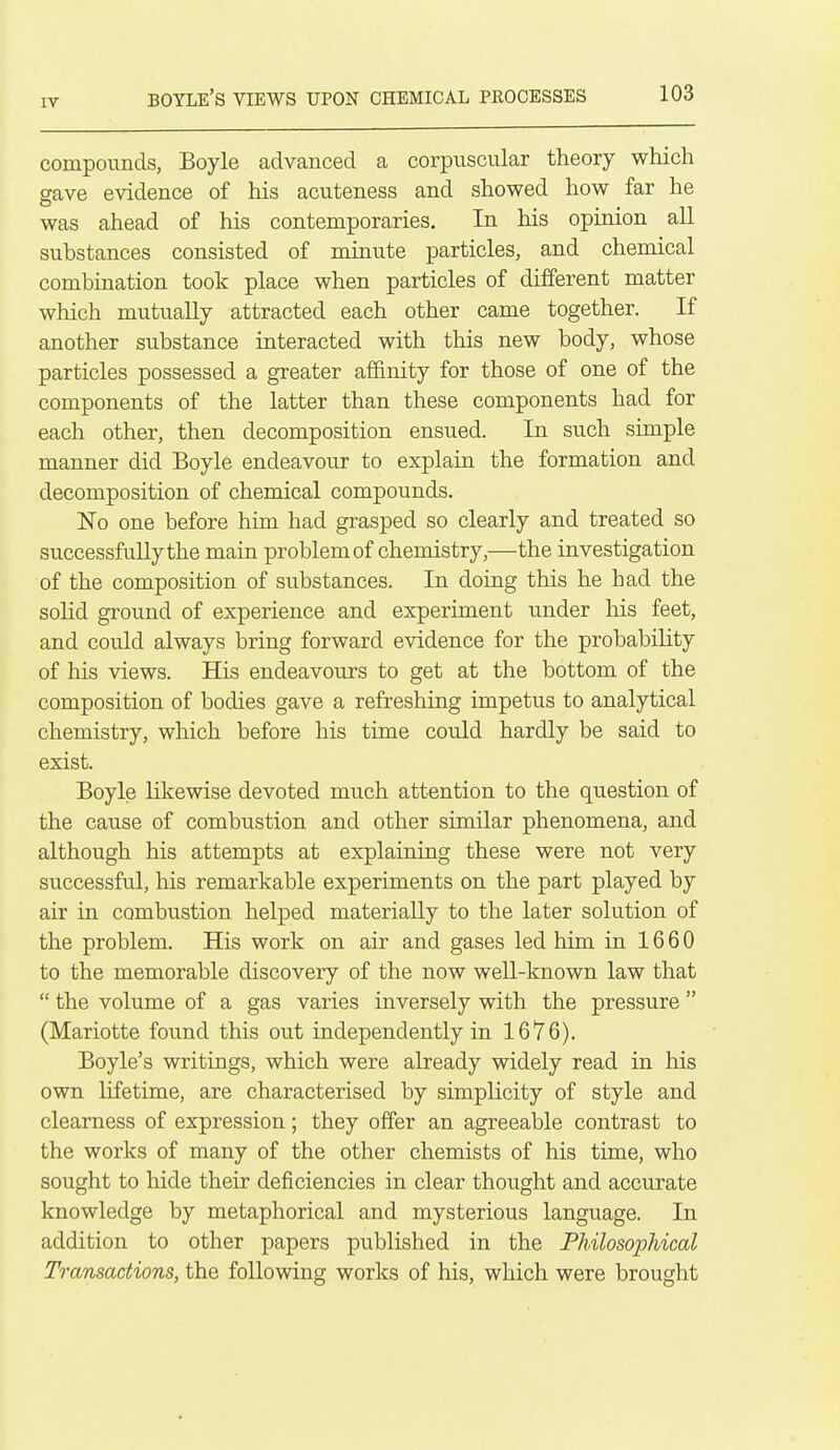 compounds, Boyle advanced a corpuscular theory which gave evidence of his acuteness and showed how far he was ahead of his contemporaries. In his opinion ail substances consisted of minute particles, and chemical combination took place when particles of different matter which mutually attracted each other came together. If another substance interacted with this new body, whose particles possessed a greater affinity for those of one of the components of the latter than these components had for each other, then decomposition ensued. In such simple manner did Boyle endeavour to explain the formation and decomposition of chemical compounds. No one before him had grasped so clearly and treated so successfully the main problem of chemistry,—the investigation of the composition of substances. In doing this he had the soHd ground of experience and experiment under his feet, and could always bring forward evidence for the probability of his views. His endeavours to get at the bottom of the composition of bodies gave a refreshing impetus to analytical chemistry, which before his time could hardly be said to exist. Boyle likewise devoted much attention to the question of the cause of combustion and other similar phenomena, and although his attempts at explaining these were not very successful, his remarkable experiments on the part played by air in combustion helped materially to the later solution of the problem. His work on air and gases led him ia 16 6 0 to the memorable discovery of the now well-known law that  the volume of a gas varies inversely with the pressure  (Mariotte found this out independently in 1676). Boyle's writings, which were already widely read in his own lifetime, are characterised by simplicity of style and clearness of expression; they offer an agreeable contrast to the works of many of the other chemists of his time, who sought to hide their deficiencies in clear thought and accurate knowledge by metaphorical and mysterious language. In addition to other papers published in the FMlosophical Transactions, the following works of his, which were brought