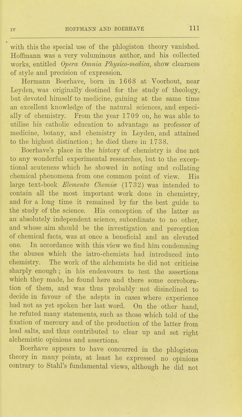 with this the special use of the phlogiston theory vanished. Hoffmann was a very voluminous author, and his collected works, entitled Opera Omnia Physico-medica, show clearness of style and precision of expression. Hermann Boerhave, born in 1668 at Voorhout, near Leyden, was originally destined for the study of theology, but devoted himself to medicine, gaining at the same time an excellent knowledge of the natural sciences, and especi- ally of chemistry. From the year 1709 on, he was able to utilise his catholic education to advantage as professor of medicine, botany, and chemistry in Leyden, and attained to the highest distinction; he died there in 1738. Boerhave's place in the history of chemistry is due not to any wonderful experimental researches, but to the excep- tional acuteness which he showed in noting and collating chemical phenomena from one common point of view. His large text-book Mementa Chemiai (1732) was intended to contain all the most important work done in chemistry, and for a long time it remained by far the best guide to the study of the science. His conception of the latter as an absolutely independent science, subordinate to no other, and whose aim should be the investigation and perception of chemical facts, was at once a beneficial and an elevated one. In accordance with this view we find him condemninsi' the abuses which the iatro-chemists had introduced into chemistry. The work of the alchemists he did not criticise sharply enough; in his endeavours to test the assertions wliich they made, he found here and there some corrobora- tion of them, and was thus probably not disinclined to decide in favour of the adepts in cases where experience had not as yet spoken her last word. On the other hand, he refuted many statements, such as those which told of the fixation of mercury and of the production of the latter from lead salts, and thus contributed to clear up and set right alchemistic opinions and assertions. Boerhave appears to have concurred in the phlogiston theory in many points, at least he expressed no opinions contrary to Stahl's fundamental views, although he did not