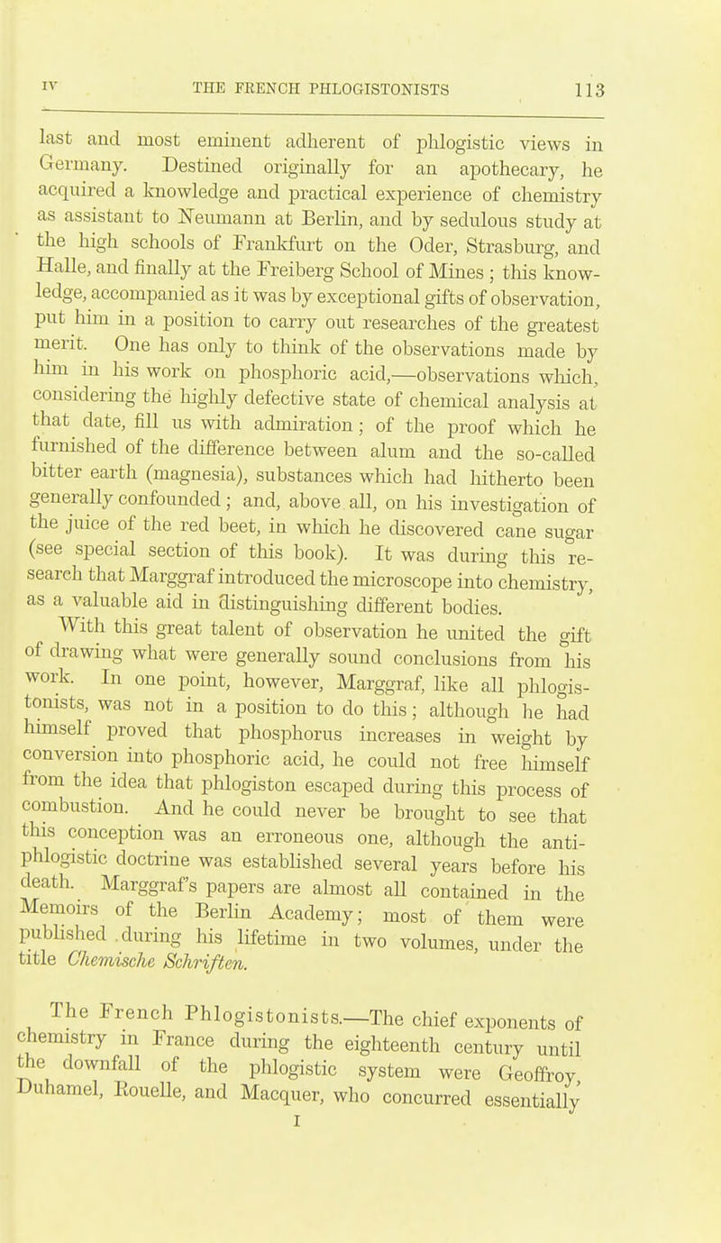 last and most eminent adherent of phlogistic views in Germany. Destined originally for an apothecary, he acquired a knowledge and practical experience of chemistry as assistant to Neumann at Berlin, and by sedulous study at the high schools of Franlrfurt on the Oder, Strasburg, and Halle, and finally at the Freiberg School of Mines ; tliis know- ledge, accompanied as it was by exceptional gifts of observation, put him in a position to carry out researches of the greatest merit. One has only to think of the observations made by hmi in his work on phosphoric acid,—observations wliich, considering the highly defective state of chemical analysis at that date, fill us with admiration; of the proof which he furnished of the difference between alum and the so-called bitter earth (magnesia), substances which had hitherto been generally confounded; and, above all, on his investigation of the juice of the red beet, in which he discovered cane sugar (see special section of this book). It was during this re- search that Marggraf introduced the microscope into chemistry, as a valuable aid in distinguishing different bodies. With this great talent of observation he united the gift of drawing what were generaUy sound conclusions from his work. In one point, however, Marggraf, like all phlogis- tonists, was not in a position to do this; although he had hunself proved that phosphorus increases in weight by conversion into phosphoric acid, he could not free himself from the idea that phlogiston escaped during this process of combustion. And he could never be brought to see that this conception was an erroneous one, although the anti- phlogistic doctrine was established several years before his death. Marggraf s papers are almost aU contained in the Memoirs of the Berlin Academy; most of them were published .during his lifetime in two volumes, under the title Chemische Schriften. The French Phlogistonists.—The chief exponents of chemistry m France during the eighteenth century until the downfall of the phlogistic system were Geoffrey Duhamel, Eouelle, and Macquer, who concurred essentially