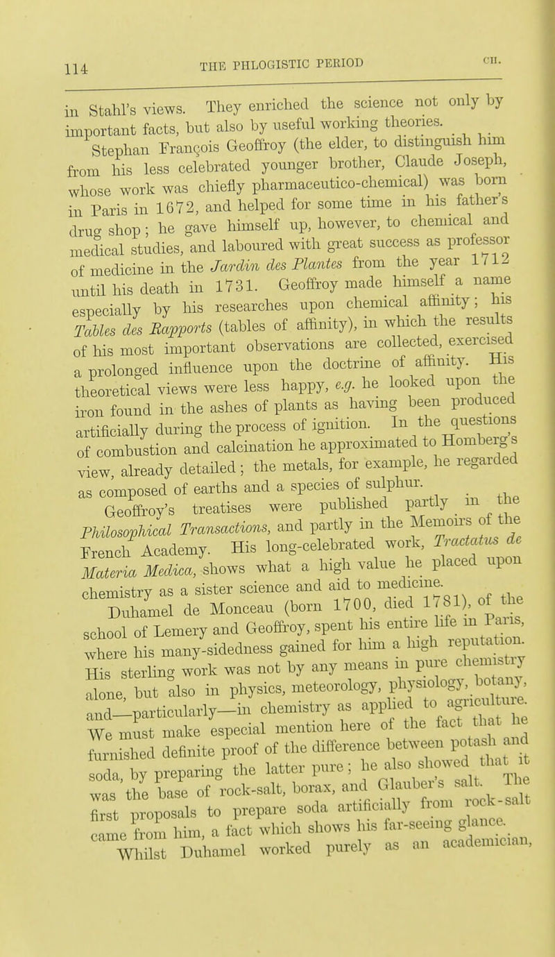 on. in Stahl's views. They enriched the science not only by important facts, but also by useful working theories. Stephan Francois Geoffroy (the elder, to distinguish him from his less celebrated younger brother, Claude Joseph, whose work was chiefly pharmaceutico-chemical) was born in Paris in 1672, and helped for some time m his fathers drug shop; he gave himself up, however, to chemical and medical studies, and laboured with great success as professor of medicine in the Jardin des Plantes from the year 1712 until his death in 1731. Geoffroy made hmiself a name especiaUy by his researches upon chemical aflimty; his TaUes des Bapports (tables of affinity), in which the results of his most important observations are collected, exercised a prolonged influence upon the doctrine of affinity. His theoretical views were less happy, e.g. he looked upon the iron found in the ashes of plants as ha^dng been produced artificiaUy during the process of ignition. ^^^^^^^'^^^ of combustion and calcination he approxunated to Romberg s view already detailed ; the metals, for example, he regarded as composed of earths and a species of sulphui-. Geoffroy's treatises were published partly _ m the Philosophical Transactions, and partly in the Memon^s o the French Academy. His long-celebrated work, Traxtatus de Materia Medica, shows what a high value he placed upon chemistry as a sister science and aid to ^edicme. Duhamel de Monceau (born 1700, died 1 .f)'^^^^ school of Lemery and Geoffroy, spent his entire Me m Pans, wher his many-sidedness gained for him a Ingh reputatiom ffis terling work was not by any means m pure chemistry S ne but also in physics, meteorology, physiology, botany, :nriparticularly_V chemistry as ^^^J^ We must make especial mention here of the fact that e fenished definite proof of the difference between potad^and soda by preparing the latter pure; he also showed that t was t^^e Le of rock-salt, borax, and Glauber's salt. T e Tst proposals to prepare soda artificially from rock-salt came loin him, a fact which shows his far-seeing glance, must Duhamel worked purely as an academician.