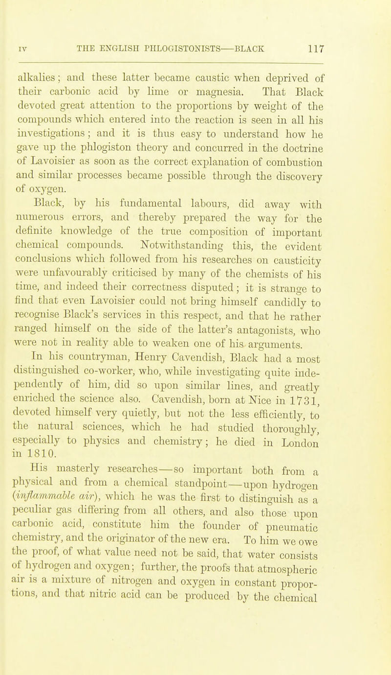 alkalies; and these latter became caustic when deprived of their carbonic acid by lime or magnesia. That Black devoted great attention to the proportions by weight of the compounds which entered into the reaction is seen in all his investigations ; and it is thus easy to understand how he gave up the phlogiston theory and concurred in the doctrine of Lavoisier as soon as the correct explanation of combustion and similar processes became possible through the discovery of oxygen. Black, by Ms fundamental labours, did away with numerous errors, and thereby prepared the way for the definite knowledge of the true composition of important chemical compounds. Notwithstanding this, the evident conclusions which followed from his researches on causticity were unfavourably criticised by many of the chemists of his time, and indeed their correctness disputed; it is strange to find that even Lavoisier could not bring himself candidly to recognise Black's services in this respect, and that he rather ranged himself on the side of the latter's antagonists, who were not in reality able to weaken one of his arguments. In his countryman, Henry Cavendish, Black had a most distinguished co-worker, who, while investigating quite inde- pendently of him, did so upon similar lines, and greatly enriched the science also. Cavendish, born at Nice in 1731, devoted himself very quietly, but not the less efficiently, to the natural sciences, which he had studied thoroughly, especially to physics and chemistry; he died in London in 1810. His masterly researches—so important both from a physical and from a chemical standpoint—upon hydrogen {inflammable air), which he was the first to distinguish as a peculiar gas differing from all others, and also those upon carbonic acid, constitute him the founder of pneumatic chemistry, and the originator of the new era. To him we owe the proof, of what value need not be said, that water consists of hydrogen and oxygen; further, the proofs that atmospheric air is a mixture of nitrogen and oxygen in constant propor- tions, and that nitric acid can be produced by the chemical