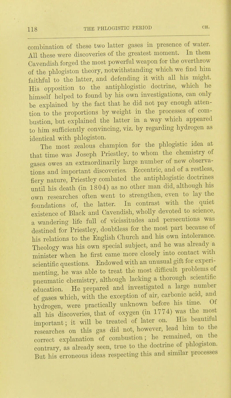combination of these two latter gases in presence of water. All these were discoveries of the greatest moment. In them Cavendish forged the most powerful weapon for the overthrow of the plilogiston theory, notwithstanding wliich we find him faithful to the latter, and defending it with all his might. His opposition to the antiphlogistic doctrine, which he himself helped to found by his own investigations, can only be explained by the fact that he did not pay enough atten- tion to the proportions by weight in the processes of com- bustion, but explained the latter in a way which appeared to him sufficiently convincing, viz. by regarding hydrogen as identical with phlogiston. The most zealous champion for the phlogistic idea at that time was Joseph Priestley, to whom the chemistry of gases owes an extraordinarily large number of new obser^^a- tions and important discoveries. Eccentric, and of a restless, fiery nature, Priestley combated the antiphlogistic doctrines untn his death (in 1804) as no other man did, although his own researches often went to strengthen, even to lay the foundations of, the latter. In contrast with the qmet existence of Black and Cavendish, whoUy devoted to science, a wandering life full of vicissitudes and persecutions was destined for Priestley, doubtless for the most part because of his relations to the English Church and his own intolerance. Theology was his own special subject, and he was already a minister when he first came more closely into contact with scientific questions. Endowed with an unusual gift for experi- menting, he was able to treat the most difficult problems of pneumatic chemistry, although lacking a thorough scientific education. He prepared and investigated a large number of gases which, with the exception of air, carbonic acid, and hydroc^en, were practically unknown before his time. Of all his discoveries, that of oxygen (in 1774) was the most important; it will be treated of later on. His beautiful researches on this gas did not, however, lead him to he correct explanation of combustion; he remained on the contrary, as already seen, true to the doctrine of phlogiston. But his erroneous ideas respecting this and similar processes