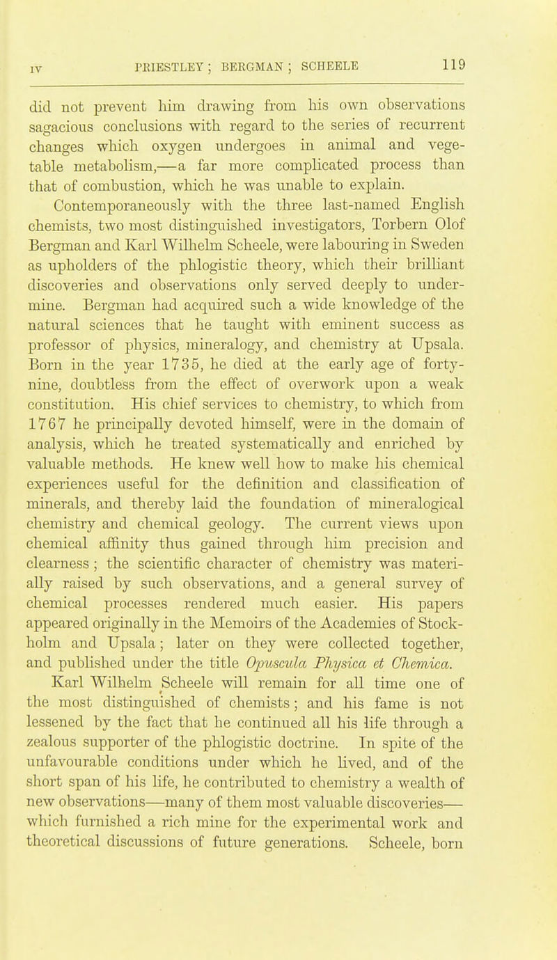 rKIESTLEY ; BERGMAN ; SCHEELE did not prevent him drawing from his own observations sagacious conclusions with regard to the series of recurrent changes whicli oxygen undergoes in animal and vege- table metabolism,—a far more complicated process than that of combustion, which he was unable to explain. Contemporaneously with the three last-named English chemists, two most distinguished investigators, Torbern Olof Bergman and Karl Willielm Scheele, were labouring in Sweden as upholders of the phlogistic theory, which their brilliant discoveries and observations only served deeply to under- mine. Bergman had acquired such a wide knowledge of the natural sciences that he taught with eminent success as professor of physics, mineralogy, and chemistry at Upsala. Born in the year 1735, he died at the early age of forty- nine, doubtless from the effect of overwork upon a weak constitution. His chief services to chemistry, to which from 1767 he principally devoted himself, were in the domain of analysis, which he treated systematically and enriched by valuable methods. He knew well how to make his chemical experiences useful for the definition and classification of minerals, and thereby laid the foundation of mineralogical chemistry and chemical geology. The current views upon chemical affinity thus gained through him precision and clearness ; the scientific character of chemistry was materi- ally raised by such observations, and a general survey of chemical processes rendered much easier. His papers appeared originally in the Memoirs of the Academies of Stock- holm and Upsala; later on they were collected together, and pubhshed under the title Opuscula Pliysica et Chemica. Karl Wilhelm Scheele will remain for all time one of the most distinguished of chemists; and his fame is not lessened by the fact that he continued all his life through a zealous supporter of the phlogistic doctrine. In spite of the unfavourable conditions under which he lived, and of the short span of his life, he contributed to chemistry a wealth of new observations—many of them most valuable discoveries— which furnished a rich mine for the experimental work and theoretical discussions of future generations. Scheele, born
