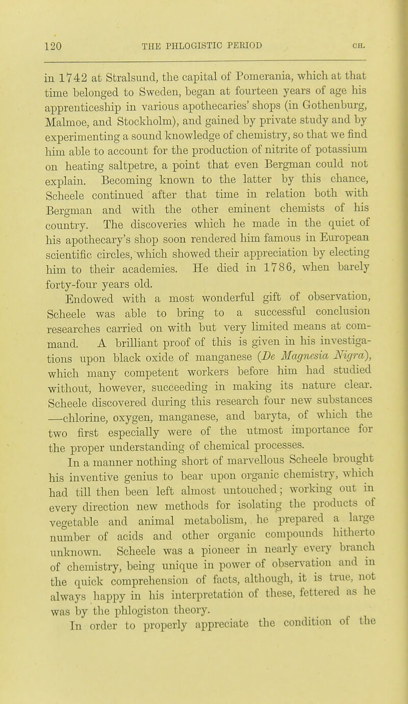 iu 1742 at Stralsund, the capital of Pomerania, which at that time belonged to Sweden, began at fourteen years of age his apprenticeship in various apothecaries' shops (in Gothenburg, Malmoe, and Stockholm), and gained by private study and by experimenting a sound knowledge of chemistry, so that we find him able to account for the production of nitrite of potassium on heating saltpetre, a point that even Bergman could not explain. Becoming known to the latter by this chance, Scheele continued after that time in relation both with Beraman and with the other eminent chemists of his country. The discoveries which he made in the quiet of his apothecary's shop soon rendered him famous in European scientific circles, which showed their appreciation by electing him to their academies. He died in 1786, when barely forty-four years old. Endowed with a most wonderful gift of observation, Scheele was able to bring to a successful conclusion researches carried on with but very limited means at com- mand. A brilliant proof of this is given in his investiga- tions upon black oxide of manganese {Be Magnesia Nigra), which many competent workers before him had studied without, however, succeeding in making its nature cleai'. Scheele discovered during this research four new substances chlorine, oxygen, manganese, and baryta, of which the two first especially were of the utmost importance for the proper understanding of chemical processes. In a manner nothing short of marvellous Scheele brought his inventive genius to bear upon organic chemistry, which had till then been left almost untouched; working out in every direction new methods for isolating the products of vegetable and animal metabolism, he prepared a large number of acids and other organic compounds hitherto unknown. Scheele was a pioneer in nearly every branch of chemistry, being unique in power of observation and in the quick comprehension of facts, although, it is true, not always happy in his interpretation of these, fettered as he was by the phlogiston theory. In order to properly appreciate the condition of the