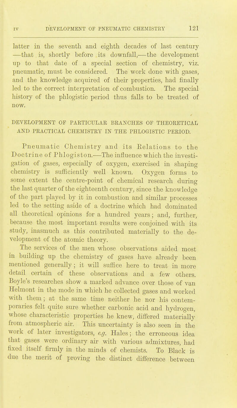 latter in the seventh and eighth decades of last century —that is, shortly before its downfall,—the development np to that date of a special section of chemistry, viz. pneumatic, must be considered. The work done with gases, and the knowledge acquired of their properties, had finally led to the correct interpretation of combustion. The special liistory of the phlogistic period thus falls to be treated of now. DEVELOPMENT OF PARTICULAR BRANCHES OF THEORETICAL AND PRACTICAL CHEMISTRY IN THE PHLOGISTIC PERIOD. Pneumatic Chemistry and its Eelations to the Doctrine of Phlogiston.—The influence which the investi- gation of gases, especially of oxygen, exercised in shaping chemistry is sufficiently well known. Oxygen forms to some extent the centre-point of chemical research during the last quarter of the eighteenth century, since the knowledge of the part played by it in combustion and similar processes led to the setting aside of a doctrine which had dominated all theoretical opinions for a hundred years ; and, further, because the most important results were conjoined with its study, inasmuch as this contributed materially to the de- velopment of the atomic theory. The services of the men whose observations aided most in building up the chemistry of gases have already been mentioned generally; it will suffice here to treat in more detail certain of these observations and a few others. Boyle's researches show a marked advance over those of van Helmont in the mode in which he collected gases and worked with them ; at the same time neither he nor his contem- poraries felt quite sure whether carbonic acid and hydrogen, whose characteristic properties he knew, differed materially from atmospheric air. This uncertainty is also seen in the work of later investigators, e.g. Hales; the erroneous idea that gases were ordinary air with various admixtures, had fixed itself firmly in the minds of chemists. To Black is due the merit of proving the distinct difference between