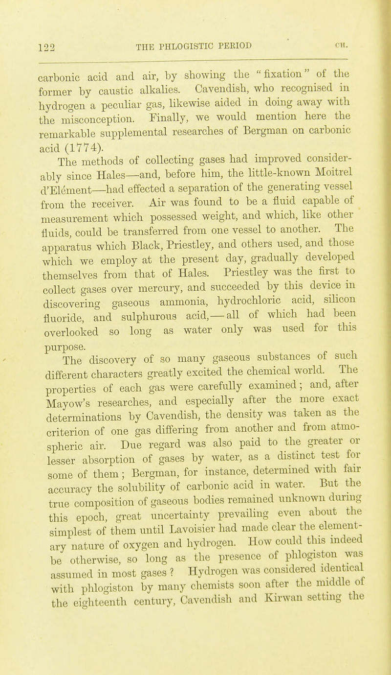 carbonic acid and air, by showing the  fixation of the former by caustic alkalies. Cavendish, who recognised in hydrogen a pecuhar gas, likewise aided in doing away with the misconception. Finally, we would mention here the remarkable supplemental researches of Bergman on carbonic acid (1774). The methods of collecting gases had improved consider- ably since Hales—and, before him, the httle-known Moitrel d'Element—had effected a separation of the generating vessel from the receiver. Air was found to be a fluid capable of measurement which possessed weight, and which, like other fluids, could be transferred from one vessel to another. The apparatus which Black, Priestley, and others used, and those which we employ at the present day, gradually developed themselves from that of Hales. Priestley was the first to collect gases over mercury, and succeeded by this device in discovering gaseous ammonia, hydrochloric acid, sihcon fluoride, and sulphurous acid,—all of which had been overlooked so long as water only was used for tliis purpose. The discovery of so many gaseous substances of such different characters greatly excited the chemical world. The properties of each gas were carefully exammed; and, after Mayow's researches, and especially after the more exact determinations by Cavendish, the density was taken as the criterion of one gas differing from another and from atmo- spheric air. Due regard was also paid to the greater or lesser absorption of gases by water, as a distinct test for some of them; Bergman, for instance, determined with fan- accuracy the solubility of carbonic acid in water. But the true composition of gaseous bodies remained unknown during this epoch, great uncertainty prevailing even about the simplest of them until Lavoisier had made clear the element- ary nature of oxygen and hydrogen. How could this mdeed be otherwise, so long as the presence of phlogiston was assumed in most gases ? Hydrogen was considered identical with phlogiston by many chemists soon after the middle ol the eighteenth centuiy, Cavendish and Kirwan setting the