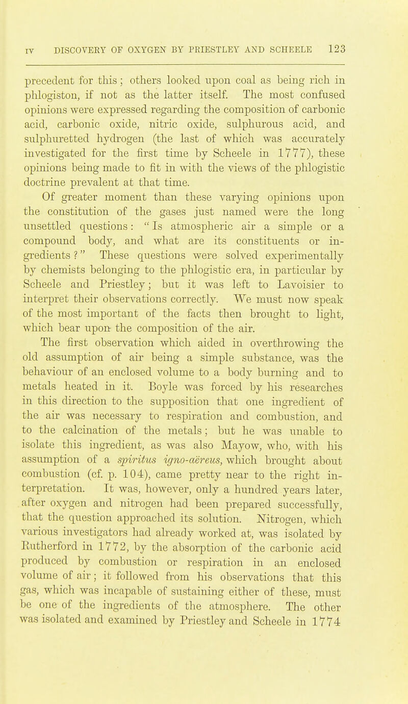 precedent for this; others looked upon coal as being rich in phlogiston, if not as the latter itself The most confused opinions were expressed regarding the composition of carbonic acid, carbonic oxide, nitric oxide, sulphurous acid, and sulphuretted hydrogen (the last of which was accurately investigated for the first time by Scheele in 1777), these opinions being made to fit in with the views of the phlogistic doctrine prevalent at that time. Of greater moment than these varying opinions upon the constitution of the gases just named were the long unsettled questions:  Is atmospheric air a simple or a compoimd body, and what are its constituents or in- gredients ? These questions were solved experimentally by chemists belonging to the phlogistic era, in particular by Scheele and Priestley; but it was left to Lavoisier to interpret their observations correctly. We must now speak of the most important of the facts then brought to light, which bear upon the composition of the air. The first observation which aided in overthrowing the old assumption of air being a simple substance, was the behaviour of an enclosed volume to a body burning and to metals heated in it. Boyle was forced by his researches in tliis direction to the supposition that one ingredient of the air was necessary to respiration and combustion, and to the calcination of the metals; but he was unable to isolate this ingredient, as was also Mayow, who, with his assumption of a spirihts igno-aereus, which brought about combustion (cf p. 104), came pretty near to the right in- terpretation. It was, however, only a hundred years later, after oxygen and nitrogen had been prepared successfully, that the question approached its solution. Nitrogen, which various investigators had already worked at, was isolated by Eutherford in 1772, by the absorption of the carbonic acid produced by combustion or respiration in an enclosed volume of air; it followed from his observations that this gas, which was incapable of sustaining either of these, must be one of the ingredients of the atmosiDhere. The other was isolated and examined by Priestley and Scheele in 1774