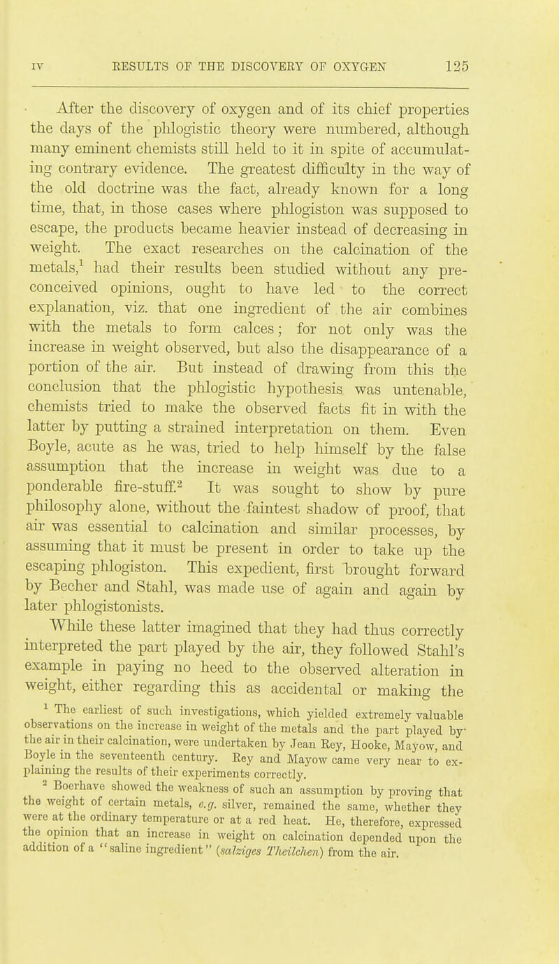 After the discovery of oxygen and of its chief properties the days of the phlogistic theory were nvimbered, although many eminent chemists still held to it in spite of accumulat- ing contrary evidence. The greatest difficulty in the way of the old doctrine was the fact, already known for a long time, that, in those cases where phlogiston was supposed to escape, the products became heavier instead of decreasing in weight. The exact researches on the calcination of the metals,-^ had their results been studied without any pre- conceived opinions, ought to have led to the correct explanation, viz. that one ingredient of the air combines with the metals to form calces; for not only was the increase in weight observed, but also the disappearance of a portion of the air. But instead of drawing from this the conclusion that the phlogistic hypothesis was untenable, chemists tried to make the observed facts fit in with the latter by putting a strained interpretation on them. Even Boyle, acute as he was, tried to help himself by the false assumption that the increase in weight was due to a ponderable fire-stuff.^ It was sought to show by pure philosophy alone, without the faintest shadow of proof, that air was essential to calcination and similar processes, by assuming that it must be present in order to take up the escaping phlogiston. This expedient, first brought forward by Becher and Stahl, was made use of again and again by later phlogistonists. While these latter imagined that they had thus correctly interpreted the part played by the air, they followed Stahl's example in paying no heed to the observed alteration in weight, either regarding this as accidental or making the 1 The earliest of sueli investigations, which yielded extremely valuable observations on the increase in weight of the metals and the part played by the air in their calcination, were undertaken by Jean Key, Hooke, Mayow, and Boyle m the seventeenth century. Eey and Mayow came very near to ex- plaining the results of their experiments correctly. 2 Boerhave showed the weakness of such an assumption by proving that tlie weight of certain metals, e.g. silver, remained the same, whether they were at the ordinary temperature or at a red heat. He, therefore, expressed the opinion that an increase in weight on calcination depended upon the addition of a saline ingredient {salziges Theilchen) from the air.