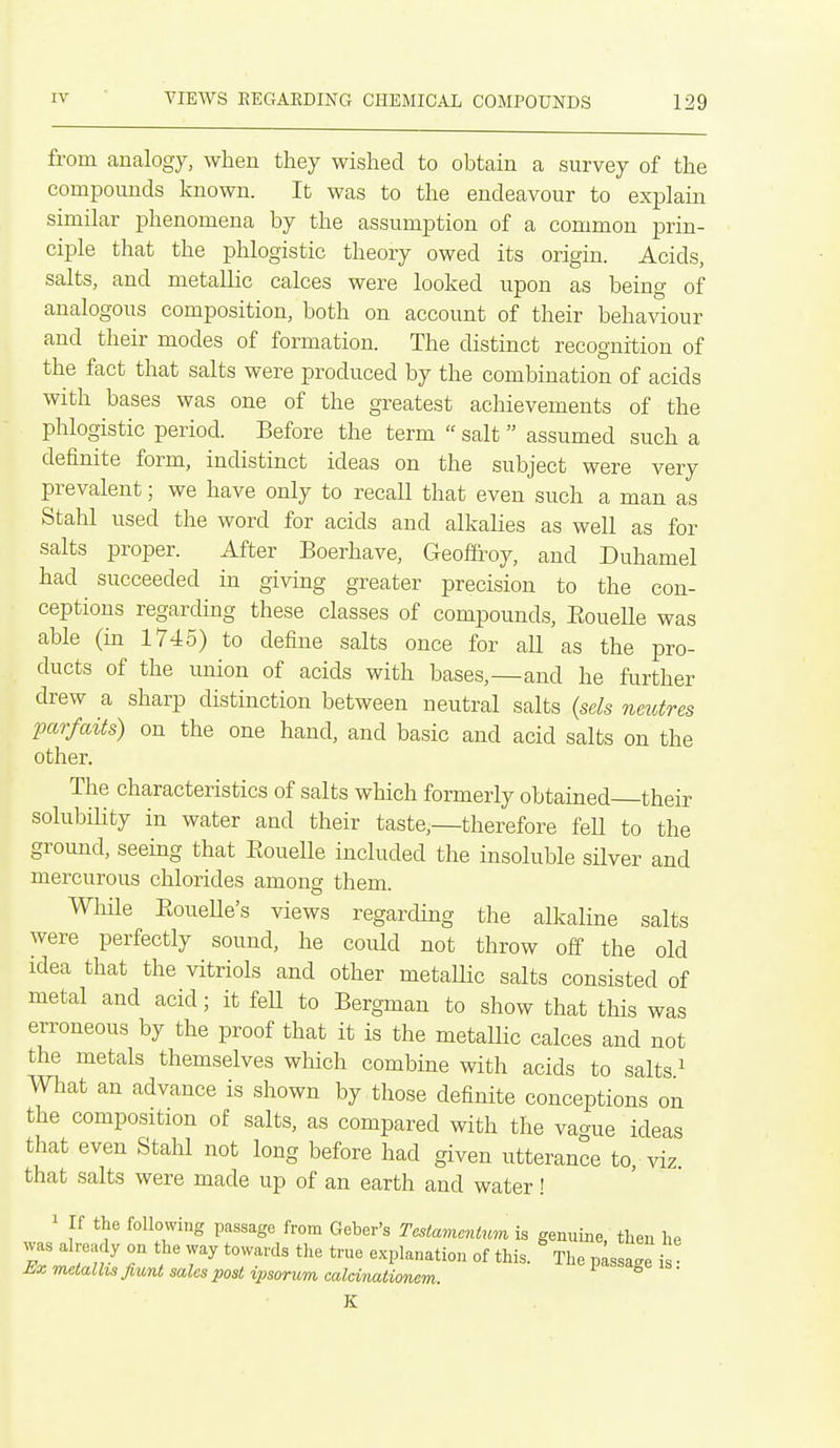 from analogy, when they wished to obtain a survey of the compounds known. It was to the endeavour to exjolain similar phenomena by the assumption of a common prin- ciple that the phlogistic theory owed its origin. Acids, salts, and metallic calces were looked upon as being of analogous composition, both on account of their behaviour and their modes of formation. The distinct recognition of the fact that salts were produced by the combination of acids with bases was one of the greatest achievements of the phlogistic period. Before the term  salt assumed such a definite form, indistinct ideas on the subject were very prevalent; we have only to recall that even such a man as Stahl used the word for acids and alkalies as well as for salts proper. After Boerhave, Geoffi'oy, and Duhamel had succeeded in giving greater precision to the con- ceptions regarding these classes of compounds, Eouelle was able (in 1745) to define salts once for all as the pro- ducts of the union of acids with bases,—and he further drew a sharp distinction between neutral salts {sels neutres ixirfaits) on the one hand, and basic and acid salts on the other. The characteristics of salts which formerly obtained their solubiHty in water and their taste,—therefore fell to the ground, seeing that Eouelle included the insoluble silver and mercurous chlorides among them. Wlule EoueUe's views regarding the alkaline salts were perfectly sound, he could not throw off the old idea that the vitriols and other metallic salts consisted of metal and acid; it feU to Bergman to show that this was erroneous by the proof that it is the metallic calces and not the metals themselves which combine with acids to salts ^ What an advance is shown by those definite conceptions on the composition of salts, as compared with the vao-ue ideas that even Stahl not long before had given utterance to, viz that salts were made up of an earth and water! 1 If the following passage from Geber's Testamcntwn is genuine then he was already on the way towards the true explanation of this. The pissa'e is Ex metalhs fiunt sales post ipsorum calcinationem. K