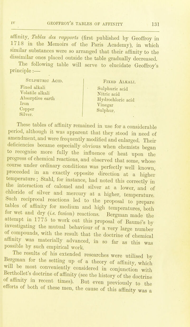 affinity, Tables des rapports (first published by Geoffroy in 1718 in the Memoirs of the Paris Academy), in which similar substances were so arranged that their affinity to the dissimilar ones placed outside the table gradually decreased. The following table will serve to elucidate Geoffrey's principle:— Sulphuric Acid. Fixed alkali Volatile alkali Absorptive earth Iron Copj)er Silver. Fixed Alkali. Sulphuric acid Nitric acid Hydrochloric acid Vinegar Sulphur. These tables of affinity remained in use for a considerable period, although it was apparent that they stood in need of amendment, and were frequently modified and enlarged. Their deficiencies became especially obvious when chemists began to recognise more fully the influence of heat upon the progress of chemical reactions, and observed that some, whose course under ordinary conditions was perfectly weU known proceeded in an exactly opposite direction at a higher temperature; Stahl, for instance, had noted this correctly in the interaction of calomel and silver at a lower, and of chloride of sUver and mercury at a higher, temperature, buch reciprocal reactions led to the proposal to prepare tables of affinity for medium and high temperatures, both lor wet and dry (i.e. fusion) reactions. Bergman made the attempt in 1775 to work out this proposal of Baume's by mvestigatmg the mutual behaviour of a very large number of compounds, with the result that the doctrine of chemical affinity was materially advanced, in so far as this was possible by such empirical work. The results of his extended researches were utilised by Bergman for the setting up of a theory of affinity, which will be most conveniently considered in conjunction with Berthollet's doctrine of affinity (see the history of the doctrine of affinity m recent times). But even previously to the efforts of both of these men, the cause of this affinity was a