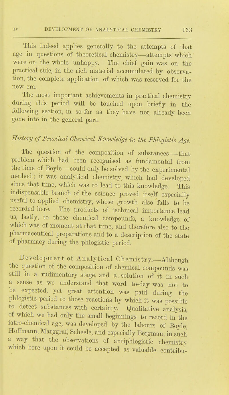 This indeed applies generally to the attempts of that age in questions of theoretical chemistry—attempts which were on the whole unhappy. The chief gain was on the practical side, in the rich material accumulated by observa- tion, the complete application of wliich was reserved for the new era. The most important achievements in practical chemistry during this period will be touched upon briefly in the following section, in so far as they have not already been gone into in the general part. History of Practical Cliemical Khowledge in the Phlogistic Age. The question of the composition of substances—that problem which had been recognised as fundamental from the time of Boyle—could only be solved by the experimental method; it was analytical chemistry, which had developed since that tune, which was to lead to this knowledge. This indispensable branch of the science proved itself especially useful to applied chemistry, whose growth also falls to be recorded here. The products of technical importance lead us, lastly, to those chemical compounds, a knowledge of wliich was of moment at that time, and therefore also to the pharmaceutical preparations and to a description of the state of pharmacy during the phlogistic period. Development of Analytical Chemistry.—Although the question of the composition of chemical compounds was still in a rudimentary stage, and a. solution of it in such a sense as we imderstand that word to-day was not to be expected, yet great attention was paid during the phlogistic period to those reactions by which it was possible to detect substances with certainty. QuaHtative analysis, of which we had only the small beginnings to record in the iatro-chemical age, was developed by the labours of Boyle, Hoffmann, Marggraf, Scheele, and especially Bergman, in such a way that the observations of antiphlogistic chemistry which bore upon it could be accepted as valuable contribu-