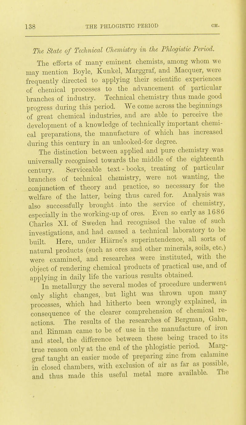 The State of Technical Chemistry in the Phlogistic Period. The efforts of many eminent chemists, among whom we may mention Boyle, Kunkel, Marggraf, and Macquer, were frequently directed to applying their scientific experiences of chemical processes to the advancement of particular branches of industry. Technical chemistry thus made good progress during tliis period. We come across the beginnings of great chemical industries, and are able to perceive the development of a knowledge of technically unportant chemi- cal preparations, the manufacture of wliich has increased during this century in an unlooked-for degree. The distinction between applied and pure chemistry was universally recognised towards the middle of the eighteenth century. Serviceable text-books, treating of particular branches of technical chemistry, were not wanting, the conjunction of theory and practice, so necessary for the welfare of the latter, being thus cared for. Analysis was also successfully brought into the service of chemistry, especially in the workmg-up of ores. Even so early as 1686 Charles XI. of Sweden had recognised the value of such investigations, and had caused a technical laboratory to be built. Here, under Hiarne's superintendence, all sorts of natural products (such as ores and other mmerals, soils, etc.) were examined, and researches were instituted, with the object of rendering chemical products of practical use, and of applying in daily life the various results obtained. In metallurgy the several modes of procedure underwent only slight changes, but light was thrown upon many processes, which had hitherto been wrongly explamed, m consequence of the clearer comprehension of chemical re- actions. The results of the researches of Bergman, Gahn, and Kinman came to be of use in the manufacture of iron and steel, the difference between these being traced to its true reason only at the end of the phlogistic period. Marg- graf taught an easier mode of preparing zmc from calamine in closed chambers, with exclusion of air as far as possible, and thus made this useful metal more available. The