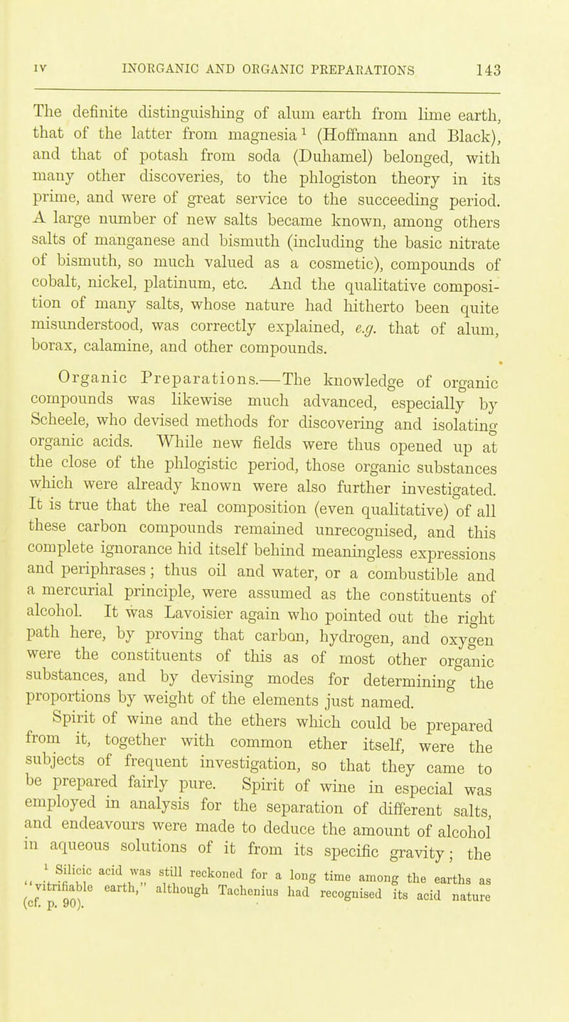 The definite distinguishing of alum earth from lime earth, that of the latter from magnesia ^ (Hoffmann and Black), and that of potash from soda (Duhamel) belonged, with many other discoveries, to the phlogiston theory in its prime, and were of great service to the succeeding period. A large number of new salts became known, among others salts of manganese and bismuth (including the basic nitrate of bismuth, so much valued as a cosmetic), compounds of cobalt, nickel, platinum, etc. And the qualitative composi- tion of many salts, whose nature had hitherto been quite misunderstood, was correctly explained, e.g. that of alum, borax, calamine, and other compounds. Organic Preparations.—The knowledge of organic compounds was likewise much advanced, especially by Scheele, who devised methods for discovering and isolating organic acids. Wliile new fields were thus opened up at the close of the phlogistic period, those organic substances which were already known were also further investigated. It is true that the real composition (even qualitative) of all these carbon compounds remained unrecognised, and this complete ignorance hid itself behind meaningless expressions and periphrases; thus oil and water, or a combustible and a mercurial principle, were assumed as the constituents of alcohol. It was Lavoisier again who pointed out the right path here, by proving that carbon, hydrogen, and oxygen were the constituents of this as of most other organic substances, and by devising modes for determining'' the proportions by weight of the elements just named. Spirit of wine and the ethers which could be prepared from it, together with common ether itself, were the subjects of frequent investigation, so that they came to be prepared fairly pure. Spirit of wine in especial was employed m analysis for the separation of different salts, and endeavours were made to deduce the amount of alcohol m aqueous solutions of it from its specific gravity; the ; Silicic acid was still reckoned for a long time among the earths as (cf ^'''^ its acid nature