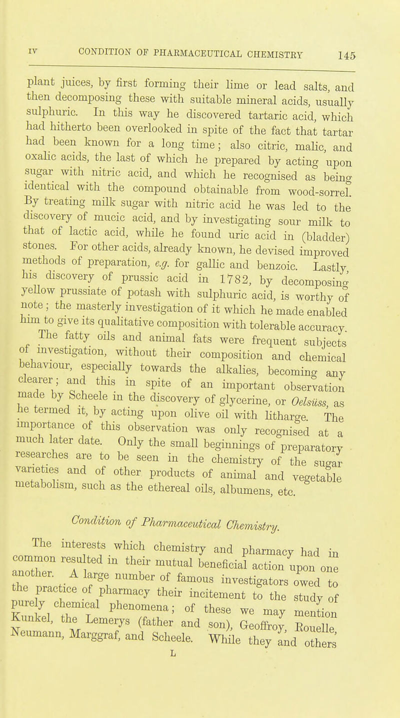 IV CONDITION OF PHAEMACEUTICAL CHEMISTEY U5 plant juices, by first forming their lime or lead salts, and then decomposing these with suitable mineral acids, usuaUy sulphuric. In this way he discovered tartaric acid, which had hitherto been overlooked in spite of the fact that tartar had been known for a long time; also citric, maHc, and oxaHc acids, the last of which he prepared by acting upon sugar with nitric acid, and which he recognised as being identical with the compound obtainable from wood-sorreL By treating milk sugar with nitric acid he was led to the discovery of mucic acid, and by investigating sour milk to that of lactic acid, while he found uric acid in (bladder) stones. For other acids, already known, he devised improved methods of preparation, e.g. for gallic and benzoic. Lastly his discovery of prussic acid in 1782, by decomposing yeUow prussiate of potash with sulphuric acid, is worthy of note; the masterly investigation of it which he made enabled him to give Its quaHtative composition with tolerable accuracy The fatty oHs and annual fats were frequent subjects of mvestigation, without their composition and chemical behaviour, especially towards the alkahes, becoming anv clearer ; and this in spite of an important observation made by Scheele in the discovery of glycerine, or Oelsuss, as he termed it, by acting upon olive oil with litharge The importance of this observation was only recognised at a much later date. Only the smaU beginnings of preparatory • researches are to be seen in the chemistry of the sugar varieties and of other products of animal and vegetable metabohsm, such as the ethereal oHs, albumens, etc. Condition of Pharmaceutical Chemistry. The interests which chemistry and pharmacy had in common resulted m their mutual beneficial action upon one another. A large number of famous investigators owed to the practice of pharmacy their incitement to the tTidv of purely chemical phenomena; of these we may menLn Kunkel, the Lemerys (father and son), Geoffroy, Eou 1 e ^^eumann, Marggraf, and Scheele. While they lid others'