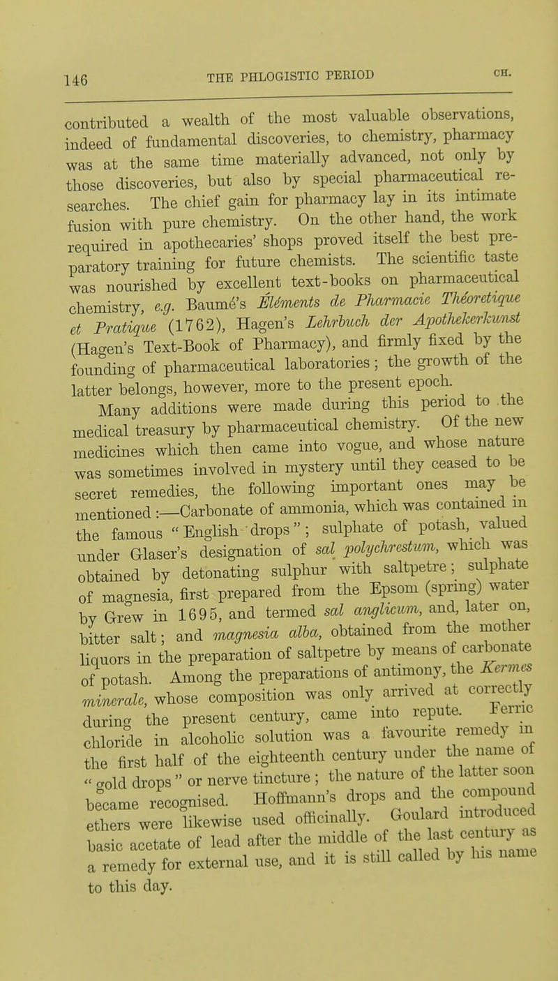 contributed a wealth of the most valuable observations, indeed of fundamental discoveries, to chemistry, pharmacy was at the same time materially advanced, not only by those discoveries, but also by special pharmaceutical re- searches The chief gain for pharmacy lay in its intimate fusion with pure chemistry. On the other hand, the work required in apothecaries' shops proved itself the best pre- paratory training for future chemists. The scientific taste was nourished by excellent text-books on pharmaceutical chemistry e.g. Baume's EUments de Fharmacie Tlieoretique et Pratique (1762), Hagen's Zehrhucli der ApotJieJcerJcumt (Hagen's Text-Book of Pharmacy), and firmly fixed by the founding of pharmaceutical laboratories; the gi'owth of the latter belongs, however, more to the present epoch. Many additions were made during this period to the medical treasury by pharmaceutical chemistry. Of the new medicines which then came into vogue, and whose nature was sometimes involved in mystery until they ceased to be secret remedies, the foUowing important ones may be mentioned -.—Carbonate of ammonia, which was contamed in the famous Enghsh--drops ; sulphate of potash, valued under Glaser's designation of sal polychrestum, which was obtained by detonating sulphur with saltpetre; sulphate of macrnesia, first prepared from the Epsom (spring) water bv Grew in 1695, and termed sal anglicum, and, later on, bitter salt; and magnesia alba, obtained from the mother liquors in the preparation of saltpetre by means of carbonate of potash. Among the preparations of antimony, the Kervus Jnerale, whose composition was only arrived at correc y during the present century, came into repute. Feme chloride in alcoholic solution was a favourite remedy m the first half of the eighteenth century under the name ot ' :olfLvs or nerve tincture ; the nature of the latter soon became recognised. Hoffmann's drops and the compound ether were likewise used officinally. Goulard mtroduced btic acetate of lead after the middle of ^^^^l^^^Z a remedy for external use, and it is still called by his name to this day.