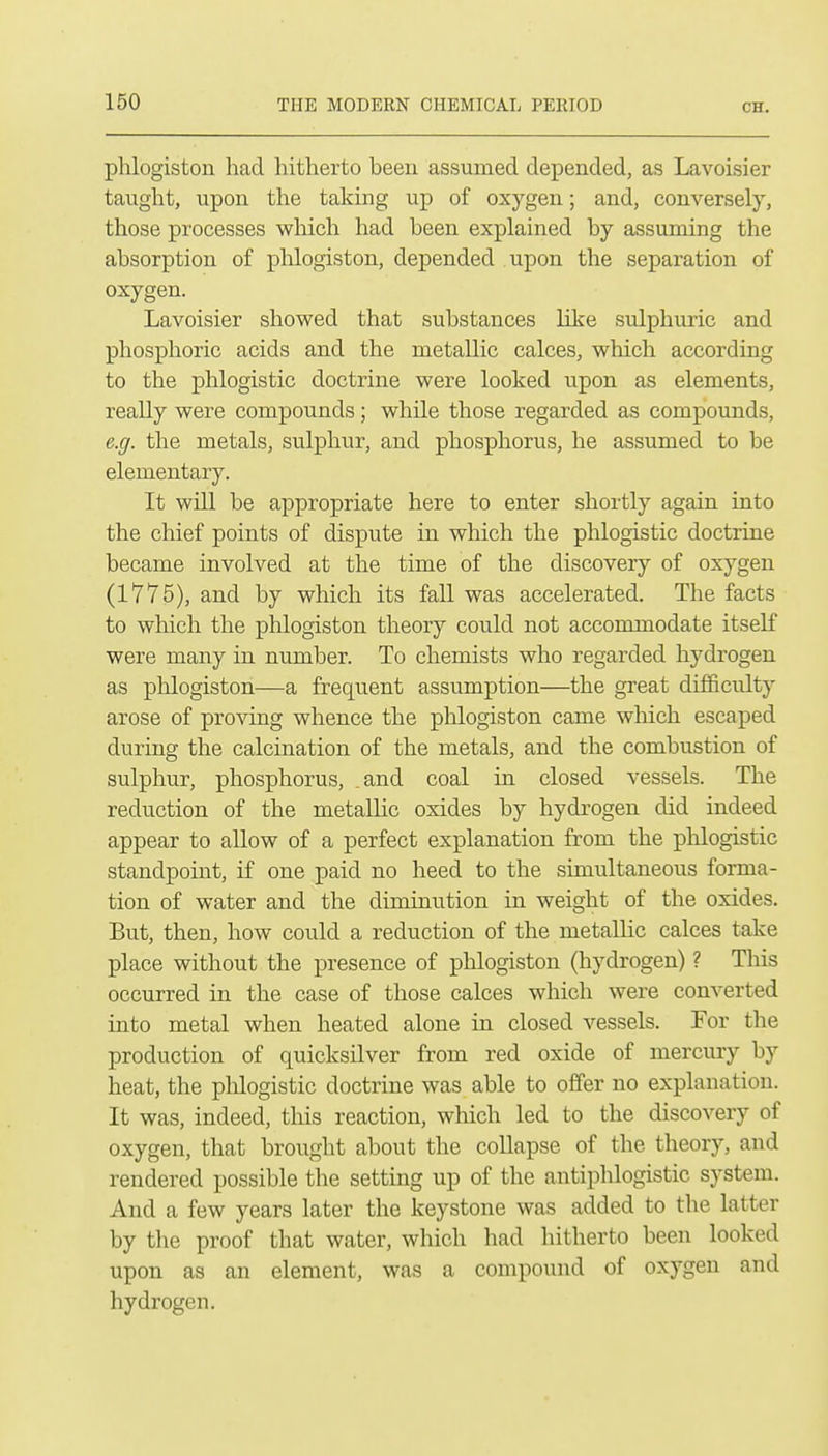 phlogiston had hitherto been assumed depended, as Lavoisier taught, upon the taking up of oxygen; and, conversely, those processes which had been explained by assuming the absorption of phlogiston, depended upon the separation of oxygen. Lavoisier show^ed that substances like sulphuric and phosphoric acids and the metallic calces, which according to the phlogistic doctrine were looked upon as elements, really were compounds; while those regarded as compounds, e.g. the metals, sulphur, and phosphorus, he assumed to be elementary. It will be appropriate here to enter shortly again into the chief points of dispute in which the phlogistic doctrine became involved at the time of the discovery of oxygen (1775), and by which its fall was accelerated. The facts to which the phlogiston theory could not accommodate itself were many in number. To chemists who regarded hydrogen as phlogiston—a frequent assumption—the great difificidty arose of proving whence the phlogiston came wliich escaped during the calcination of the metals, and the combustion of sulphur, phosphorus, .and coal in closed vessels. The reduction of the metallic oxides by hydrogen did indeed appear to allow of a perfect explanation from the phlogistic standpoint, if one paid no heed to the simultaneous forma- tion of water and the diminution in weight of the oxides. But, then, how could a reduction of the metalKc calces take place without the presence of phlogiston (hydrogen) ? This occurred in the case of those calces which were converted into metal when heated alone in closed vessels. For the production of quicksilver from red oxide of mercury by heat, the phlogistic doctrine was able to offer no explanation. It was, indeed, this reaction, which led to the discovery of oxygen, that brought about the coUapse of the theory, and rendered possible the setting up of the antiphlogistic system. And a few years later the keystone was added to the latter by tlie proof that water, which had hitherto been looked upon as an element, was a compound of oxygen and hydrogen.