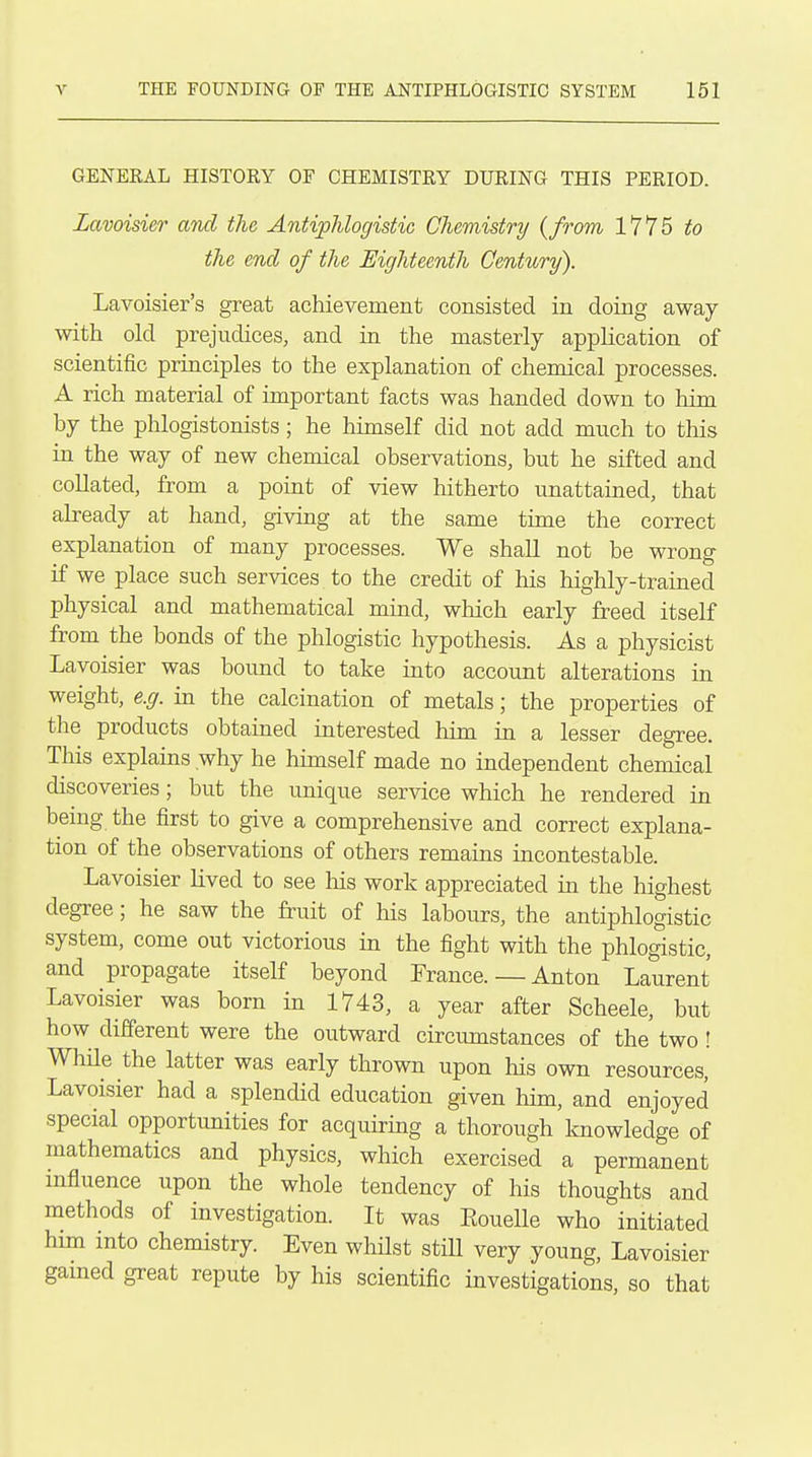 GENERAL HISTORY OF CHEMISTRY DURING THIS PERIOD. Lavoisier and the Antiphlogistic Chemistry {from 1775 to the end of the Eighteenth Century). Lavoisier's great achievement consisted in doing away with old prejudices, and in the masterly application of scientific principles to the explanation of chemical processes. A rich material of important facts was handed down to liim by the phlogistonists ; he himself did not add much to this in the way of new chemical observations, but he sifted and collated, from a point of view hitherto unattained, that abeady at hand, giving at the same time the correct explanation of many processes. We shall not be wrong if we place such services to the credit of his highly-trained physical and mathematical mind, which early freed itself from the bonds of the phlogistic hypothesis. As a physicist Lavoisier was bound to take into account alterations in weight, e.g. in the calcination of metals; the properties of the products obtained interested him in a lesser degree. This explains why he himself made no independent chemical discoveries; but the unique service which he rendered in bemg the first to give a comprehensive and correct explana- tion of the observations of others remains incontestable. Lavoisier lived to see Ms work appreciated in the highest degree; he saw the fruit of his labours, the antiphlogistic system, come out victorious in the fight with the phlogistic, and propagate itself beyond France. — Anton Laurent Lavoisier was born in 1743, a year after Scheele, but how different were the outward circumstances of the two ! WhHe the latter was early thrown upon his own resources, Lavoisier had a splendid education given him, and enjoyed special opportunities for acquiring a thorough knowledge of mathematics and physics, which exercised a permanent influence upon the whole tendency of his thoughts and methods of investigation. It was Eouelle who initiated him into chemistry. Even whilst still very young, Lavoisier gained great repute by his scientific investigations, so that