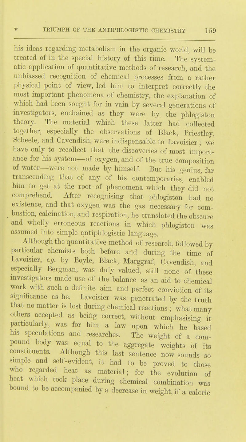 his ideas regarding metabolism in the organic world, will be treated of in the special history of this time. The system- atic application of quantitative methods of research, and the unbiassed recognition of chemical processes from a rather physical point of view, led him to interpret correctly the most important phenomena of chemistry, the explanation of which had been sought for in vain by several generations of investigators, enchained as they were by the phlogiston theory. The material which these latter had collected together, especially the observations of Black, Priestley, Scheele, and Cavendish, were indispensable to Lavoisier ; we have only to recollect that the discoveries of most import- ance for his system—of oxygen, and of the true composition of water—were not made by himself. But his genius, far transcending that of any of liis contemporaries, enaked him to get at the root of phenomena which they did not comprehend. After recognising that phlogiston had no existence, and that oxygen was the gas necessary for com- _ bustion, calcination, and respiration, he translated the obscure and wholly erroneous reactions in which phlogiston was assumed into simple antiphlogistic language. Although the quantitative method of research, followed by particular chemists both before afld during the time of Lavoisier, e.g. by Boyle, Black, Marggraf, Cavendish, and especiaUy Bergman, was duly valued, still none of these investigators made use of the balance as an aid to chemical work with such a definite aim and perfect conviction of its significance as he. Lavoisier was penetrated by the truth that no matter is lost during chemical reactions ; what many others accepted as being correct, without emphasising it particularly, was for him a law upon which he based his speculations and researches. The weight of a com- pound body was equal to the aggregate weights of its constituents. Although this last sentence now sounds so simple and self-evident, it had to be proved to those who regarded heat as material; for the evolution of heat which took place during chemical combination was bound to be accompanied by a decrease in weight, if a caloric