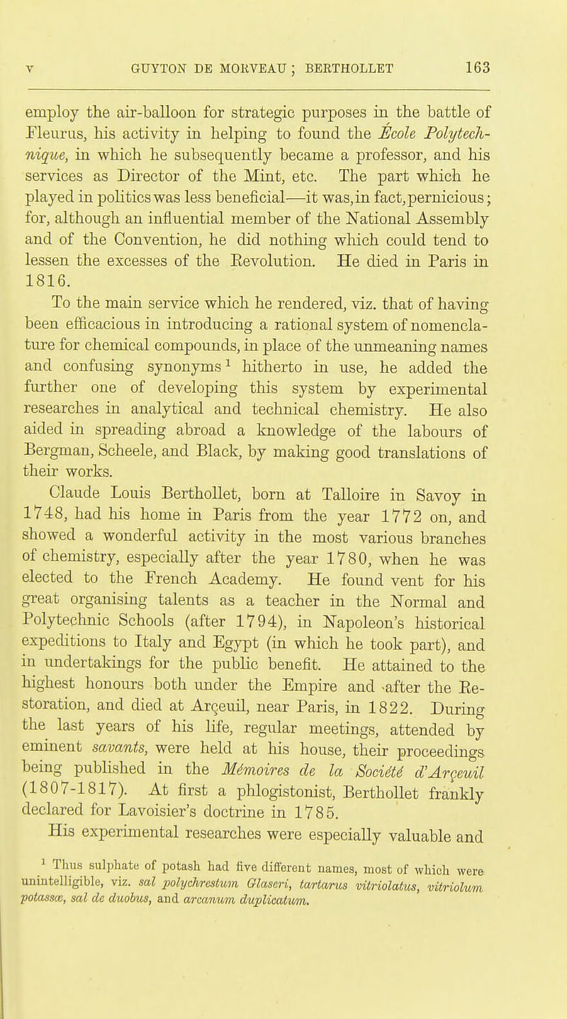 employ the air-balloon for strategic purposes in the battle of Fleurus, his activity in helping to found the JEcole Polytech- nique, in which he subsequently became a professor, and his services as Director of the Mint, etc. The part which he played in politics was less beneficial—it was, in fact, pernicious; for, although an influential member of the National Assembly and of the Convention, he did nothing which could tend to lessen the excesses of the Eevolution. He died in Paris in 1816. To the main service which he rendered, viz. that of having been efficacious in introducing a rational system of nomencla- ture for chemical compounds, in place of the unmeaning names and confusing synonyms^ hitherto in use, he added the further one of developing this system by experimental researches in analytical and technical chemistry. He also aided in spreading abroad a knowledge of the labours of Bergman, Scheele, and Black, by making good translations of their works. Claude Louis Berthollet, born at Talloire in Savoy in 1748, had his home in Paris from the year 1772 on, and showed a wonderful activity in the most various branches of chemistry, especially after the year 1780, when he was elected to the French Academy. He found vent for his great organising talents as a teacher in the Normal and Polytechnic Schools (after 1794), in Napoleon's historical expeditions to Italy and Egypt (in which he took part), and in undertakings for the public benefit. He attained to the highest honours both under the Empire and -after the Ee- storation, and died at Argeuil, near Paris, in 1822. During the last years of his life, regular meetings, attended by eminent savants, were held at his house, their proceedings being published in the M4moires de la Soci6U d'Argeuil (1807-1817). At first a phlogistonist, Berthollet frankly declared for Lavoisier's doctrine in 1785. His experimental researches were especially valuable and 1 Thus sulphate of potasli had five different names, most of which were unintelligible, viz. sal polychrestum Glaseri, tartarus vitriolatus, vitriolum potassce, sal de duobus, and arcanum duplicatum.