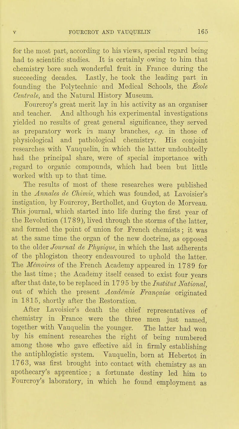 for the most part, according to his views, special regard being had to scientific studies. It is certainly owing to him that chemistry bore such wonderful fruit in France during the succeeding decades. Lastly, he took the leading part in founding the Polytechnic • and Medical Schools, the Nicole Centrcde, and the Natural History Museum. Fourcroy's great merit lay in his activity as an organiser and teacher. And although his experimental investigations yielded no results of great general significance, they served as preparatory work in many branches, e.g. in those of physiological and pathological chemistry. His conjoint researches with VauqueHn, in which the latter undoubtedly had the principal share, were of special importance with regard to organic compounds, which had been but little worked with up to that time. The results of most of these researches were published in the Annates de Chimie, which was founded, at Lavoisier's instigation, by Fourcroy, Berthollet, and Guyton de Morveau. This journal, which started into life during the first year of the Eevolution (1789), lived through the storms of the latter, and formed the point of union for French chemists; it was at the same time the organ of the new doctrine, as opposed to the older Joitrnal de Physiqiie, in which the last adherents of the phlogiston theory endeavoured to uphold the latter. The Memoires of the French Academy appeared in 1789 for the last time; the Academy itself ceased to exist four years after that date, to be replaced in 17 9 5 by the Institut National, out of which the present Acad4mie Frangaise originated in 1815, shortly after the Eestoration. After Lavoisier's death the chief representatives of chemistry in France were the three men just named, together with Vauquelin the younger. The latter had won by his eminent researches the right of being numbered among those who gave effective aid in firmly establishing the antiphlogistic system. Vauquelin, born at Hebertot in 1763, was first brought into contact with chemistry as an apothecary's apprentice; a fortunate destiny led him to Fourcroy's laboratory, in which he found employment as