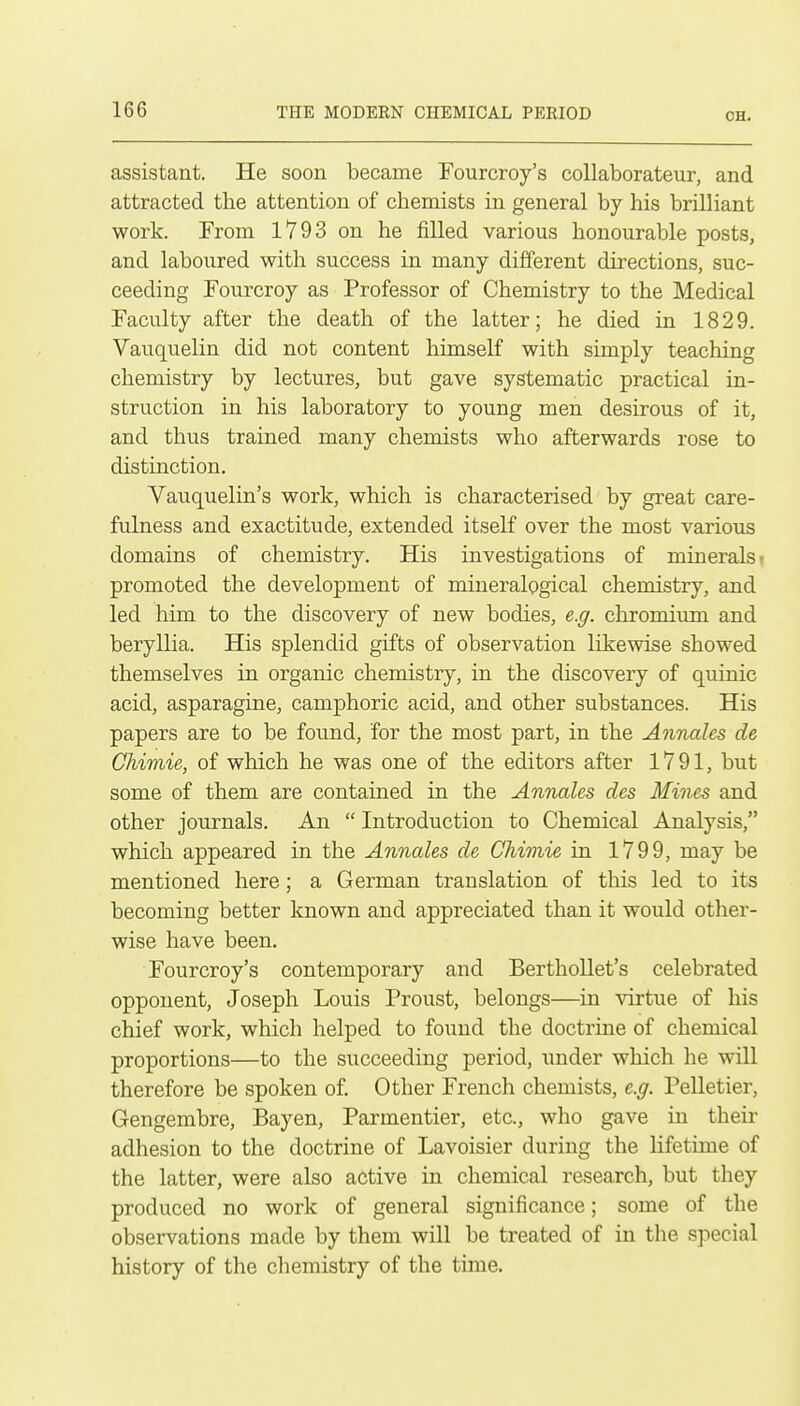 assistant. He soon became Tourcroy's coUaborateur, and attracted the attention of chemists in general by his brilliant work. From 1793 on he filled various honourable posts, and laboured with success in many different directions, suc- ceeding Fourcroy as Professor of Chemistry to the Medical Faculty after the death of the latter; he died in 1829. Vauquelin did not content himself with simply teaching chemistry by lectures, but gave systematic practical in- struction in his laboratory to young men desirous of it, and thus trained many chemists who afterwards rose to distinction. Vauquelin's work, which is characterised by great care- fulness and exactitude, extended itself over the most various domains of chemistry. His investigations of minerals- promoted the development of mineralogical chemistry, and led him to the discovery of new bodies, e.g. chromium and beryllia. His splendid gifts of observation likewise showed themselves in organic chemistry, in the discovery of quinic acid, asparagine, camphoric acid, and other substances. His papers are to be found, for the most part, in the Annales de Chimie, of which he was one of the editors after 1791, but some of them are contained in the Annales des Mines and other journals. An  Introduction to Chemical Analysis, which appeared in the Annales de Chimie in 1799, may be mentioned here; a German translation of this led to its becoming better known and appreciated than it would other- wise have been. Fourcroy's contemporary and Berthollet's celebrated opponent, Joseph Louis Proust, belongs—in virtue of his chief work, which helped to found the doctrine of chemical proportions—to the succeeding period, under which he will therefore be spoken of. Other French chemists, e.g. Pelletier, Gengembre, Bayen, Parmentier, etc., who gave in their adhesion to the doctrine of Lavoisier during the lifetime of the latter, were also active in chemical research, but they produced no work of general significance; some of the observations made by them will be treated of in the special history of the chemistry of the time.
