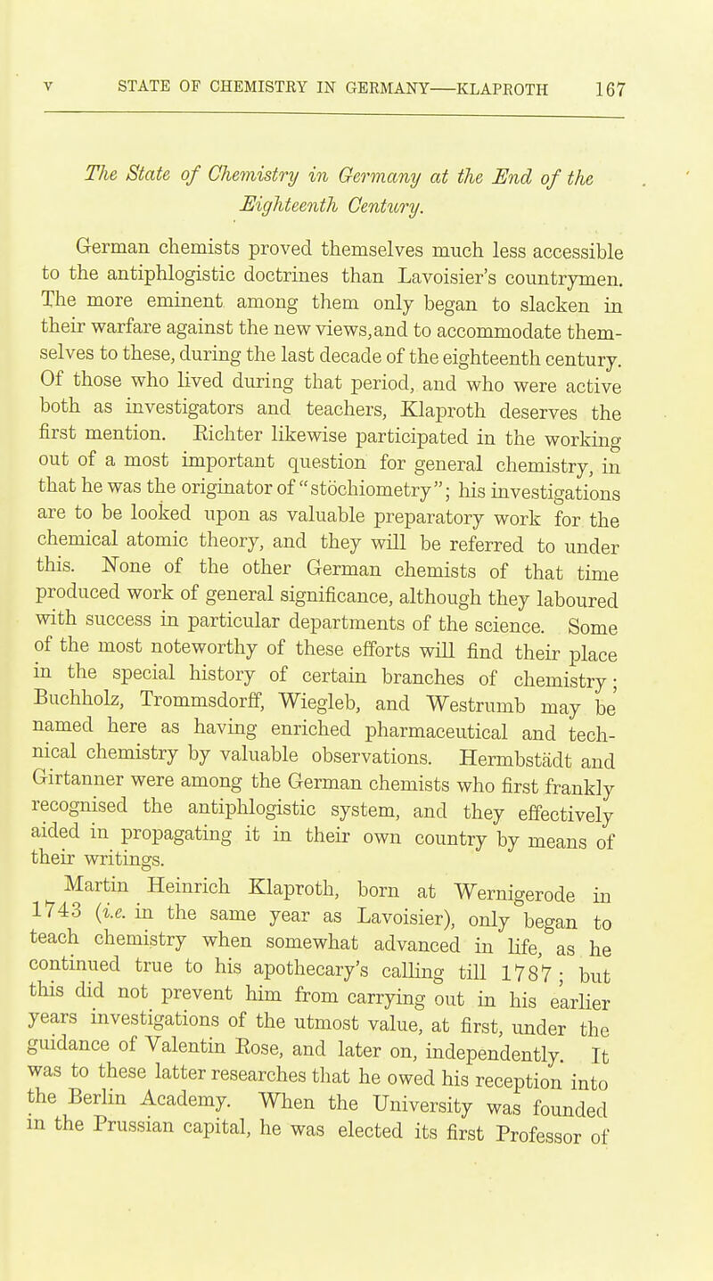 TJie State of Chemistry in Germany at the End of the Eighteenth Century. German chemists proved themselves much less accessible to the antiphlogistic doctrines than Lavoisier's countrymen. The more eminent among them only began to slacken in their warfare against the new views, and to accommodate them- selves to these, during the last decade of the eighteenth century. Of those who lived during that period, and who were active both as investigators and teachers, Klaproth deserves the first mention. Eichter likewise participated in the working out of a most important question for general chemistry, in that he was the originator of stochiometry; his investigations are to be looked upon as valuable preparatory work for the chemical atomic theory, and they will be referred to under this. None of the other German chemists of that time produced work of general significance, although they laboured with success in particular departments of the science. Some of the most noteworthy of these efforts will find their place in the special history of certain branches of chemistry; Buchholz, Trommsdorff, Wiegleb, and Westrumb may be' named here as having enriched pharmaceutical and tech- nical chemistry by valuable observations. Hermbstadt and Girtanner were among the German chemists who first frankly recognised the antiphlogistic system, and they effectively aided in propagating it in their own country by means of their writings. Martin Heinrich Klaproth, born at Wernigerode in 1743 {i.e. in the same year as Lavoisier), only began to teach chemistry when somewhat advanced in Ufe, as he continued true to his apothecary's calling till 1787; but this did not prevent him from carrying out in his e'arlier years mvestigations of the utmost value, at first, under the guidance of Valentin Eose, and later on, independently. It was to these latter researches that he owed his reception into the Berlin Academy. When the University was founded m the Prussian capital, he was elected its first Professor of