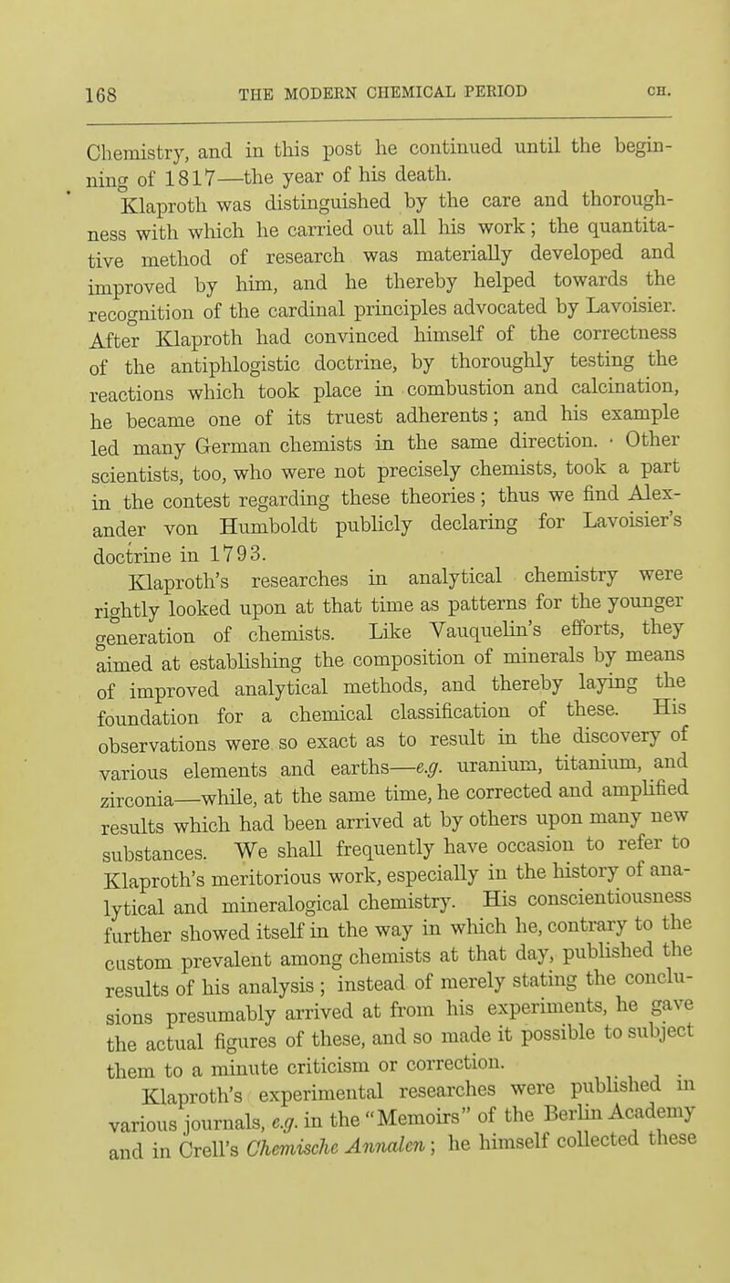 Chemistry, and in this post he continued until the begin- ning of 1817—the year of his death. Klaproth was distinguished by the care and thorough- ness with which he carried out all his work; the quantita- tive method of research was materially developed and improved by him, and he thereby helped towards the recognition of the cardinal principles advocated by Lavoisier. After Elaproth had convinced himself of the correctness of the antiphlogistic doctrine, by thoroughly testing the reactions which took place in combustion and calcination, he became one of its truest adherents; and his example led many German chemists in the same direction. • Other scientists, too, who were not precisely chemists, took a part in the contest regarding these theories; thus we find Alex- ander von Humboldt pubHcly declaring for Lavoisier's doctrine in 1793. Klaproth's researches in analytical chemistry were rightly looked upon at that time as patterns for the younger generation of chemists. Like Vauquelin's efforts, they aimed at establishing the composition of minerals by means of improved analytical methods, and thereby laying the foundation for a chemical classification of these. His observations were so exact as to result in the discovery of various elements and earths—e.^-. uranium, titanium, and zirconia—while, at the same time, he corrected and amplified results which had been arrived at by others upon many new substances. We shall frequently have occasion to refer to Klaproth's meritorious work, especially in the history of ana- lytical and mineralogical chemistry. His conscientiousness further showed itself in the way in which he, contrary to the custom prevalent among chemists at that day, published the results of his analysis ; instead of merely stating the conclu- sions presumably arrived at from his experiments, he gave the actual figures of these, and so made it possible to subject them to a minute criticism or correction. Klaproth's experimental researches were published m various journals, e.g. in the Memoirs of the Berlin Academy and in Crell's Chemische Annalm; he himself coUected these