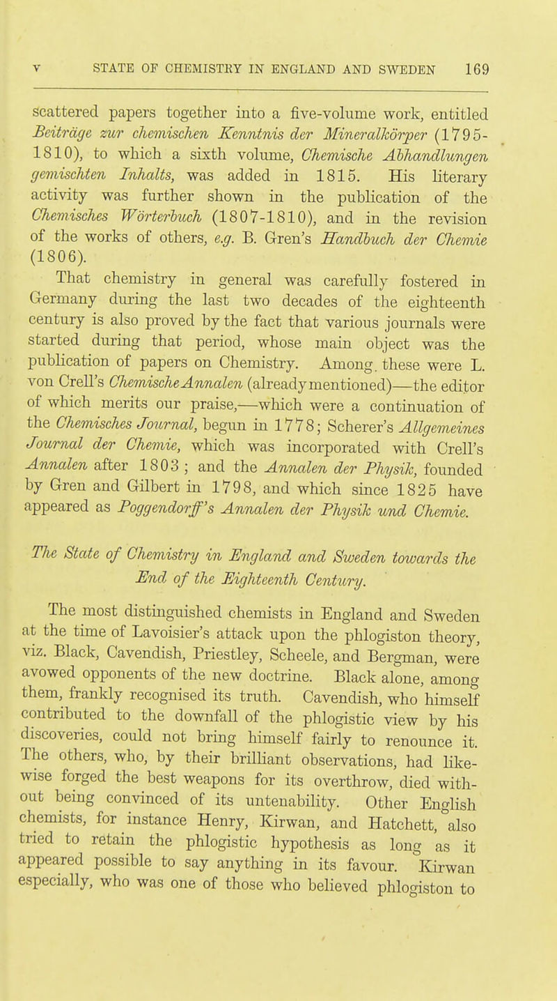 scattered papers together into a five-volume work, entitled Beitrdge zur chemischen Kenntnis dor MineralTcdrper (1795- 1810), to which a sixth volume, Chemische Ahhandlungen gemischten Inhalts, was added in 1815. His literary activity was further shown in the publication of the Chemisches Worterbuch (1807-1810), and in the revision of the works of others, e.g. B. Gren's Randluch der Chemie (1806). That chemistry in general was carefully fostered in Germany during the last two decades of the eighteenth century is also proved by the fact that various journals were started during that period, whose main object was the publication of papers on Chemistry. Among, these were L. von Crell's Chemische Annalen (already mentioned)—the editor of which merits our praise,—which were a continuation of the Chemisches Journal, begun in 1778; Scherer's Allgemeines Journal der Chemie, which was incorporated with Crell's Annalen after 1803 ; and the Annalen der Physik, founded by Gren and GHbert in 1798, and which since 1825 have appeared as Poggendorff's Annalen der Physih und Chemie. The State of Chemistry in England and Sweden towards the End of the Eighteenth Century. The most distinguished chemists in England and Sweden at the time of Lavoisier's attack upon the phlogiston theory, viz. Black, Cavendish, Priestley, Scheele, and Bergman, were avowed opponents of the new doctrine. Black alone, among them, frankly recognised its truth. Cavendish, who himself contributed to the downfall of the phlogistic view by his discoveries, could not bring himself fairly to renounce it. The others, who, by their brilHant observations, had Uke- wise forged the best weapons for its overthrow, died with- out being convinced of its untenability. Other English chemists, for instance Henry, Kirwan, and Hatchett,''also tried to retain the phlogistic hypothesis as long as it appeared possible to say anything in its favour. Earwan especially, who was one of those who beHeved phlogiston to