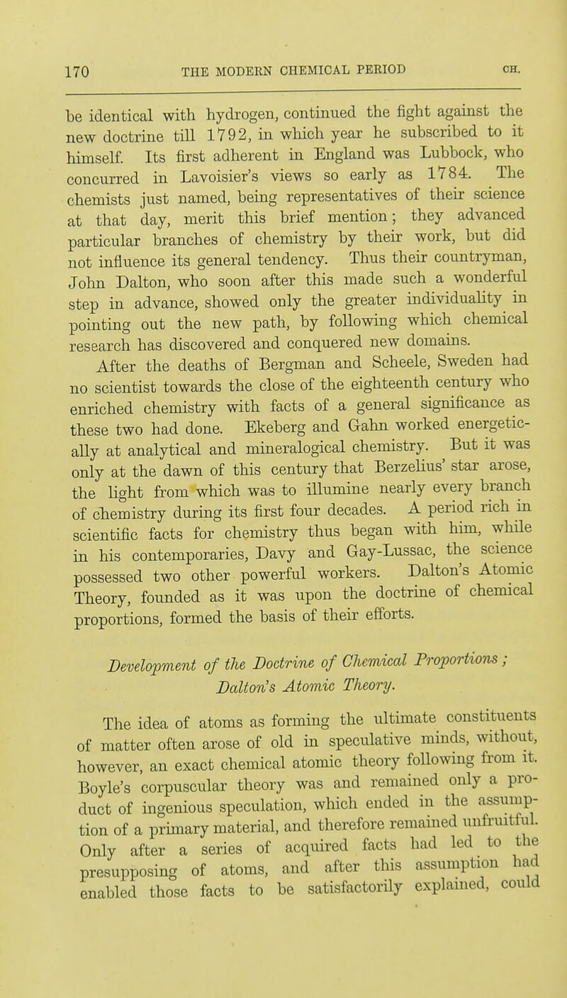 be identical with hydrogen, continued the fight against the new doctrine till 1792, in which year he subscribed to it himself. Its first adherent in England was Lubbock, who concurred in Lavoisier's views so early as 1784. The chemists just named, being representatives of their science at that day, merit this brief mention; they advanced particular branches of chemistry by their work, but did not influence its general tendency. Thus their countryman, John Dalton, who soon after this made such a wonderful step in advance, showed only the greater individuality in pointing out the new path, by following which chemical research has discovered and conquered new domains. After the deaths of Bergman and Scheele, Sweden had no scientist towards the close of the eighteenth century who enriched chemistry with facts of a general significance as these two had done. Ekeberg and Gahn worked energetic- ally at analytical and mineralogical chemistry. But it was only at the dawn of this century that Berzelius' star arose, the light from which was to illumine nearly every branch of cliemistry during its first four decades. A period rich in scientific facts for chemistry thus began with him, while in his contemporaries, Davy and Gay-Lussac, the science possessed two other powerful workers. Dalton's Atomic Theory, founded as it was upon the doctrine of chemical proportions, formed the basis of their efforts. Development of the Doctrine of Chemical Proportions; Dalton's Atomic Theory. The idea of atoms as forming the ultimate constituents of matter often arose of old in speculative minds, without, however, an exact chemical atomic theory following from it. Boyle's corpuscular theory was and remained only a pro- duct of ingenious speculation, which ended in the assump- tion of a primary material, and therefore remained imfruitful. Only after a series of acquired facts had led to the presupposing of atoms, and after this assumption had enabled those facts to be satisfactorUy explained, could